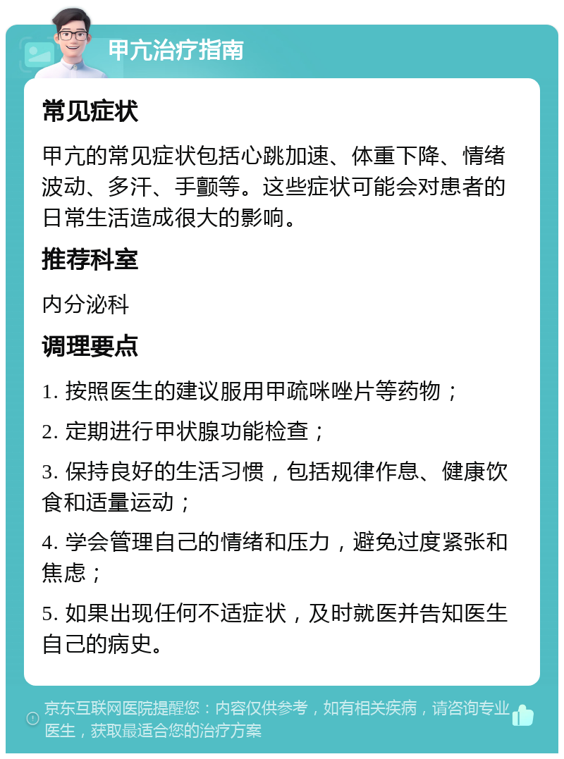 甲亢治疗指南 常见症状 甲亢的常见症状包括心跳加速、体重下降、情绪波动、多汗、手颤等。这些症状可能会对患者的日常生活造成很大的影响。 推荐科室 内分泌科 调理要点 1. 按照医生的建议服用甲疏咪唑片等药物； 2. 定期进行甲状腺功能检查； 3. 保持良好的生活习惯，包括规律作息、健康饮食和适量运动； 4. 学会管理自己的情绪和压力，避免过度紧张和焦虑； 5. 如果出现任何不适症状，及时就医并告知医生自己的病史。