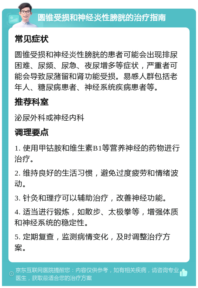 圆锥受损和神经炎性膀胱的治疗指南 常见症状 圆锥受损和神经炎性膀胱的患者可能会出现排尿困难、尿频、尿急、夜尿增多等症状，严重者可能会导致尿潴留和肾功能受损。易感人群包括老年人、糖尿病患者、神经系统疾病患者等。 推荐科室 泌尿外科或神经内科 调理要点 1. 使用甲钴胺和维生素B1等营养神经的药物进行治疗。 2. 维持良好的生活习惯，避免过度疲劳和情绪波动。 3. 针灸和理疗可以辅助治疗，改善神经功能。 4. 适当进行锻炼，如散步、太极拳等，增强体质和神经系统的稳定性。 5. 定期复查，监测病情变化，及时调整治疗方案。