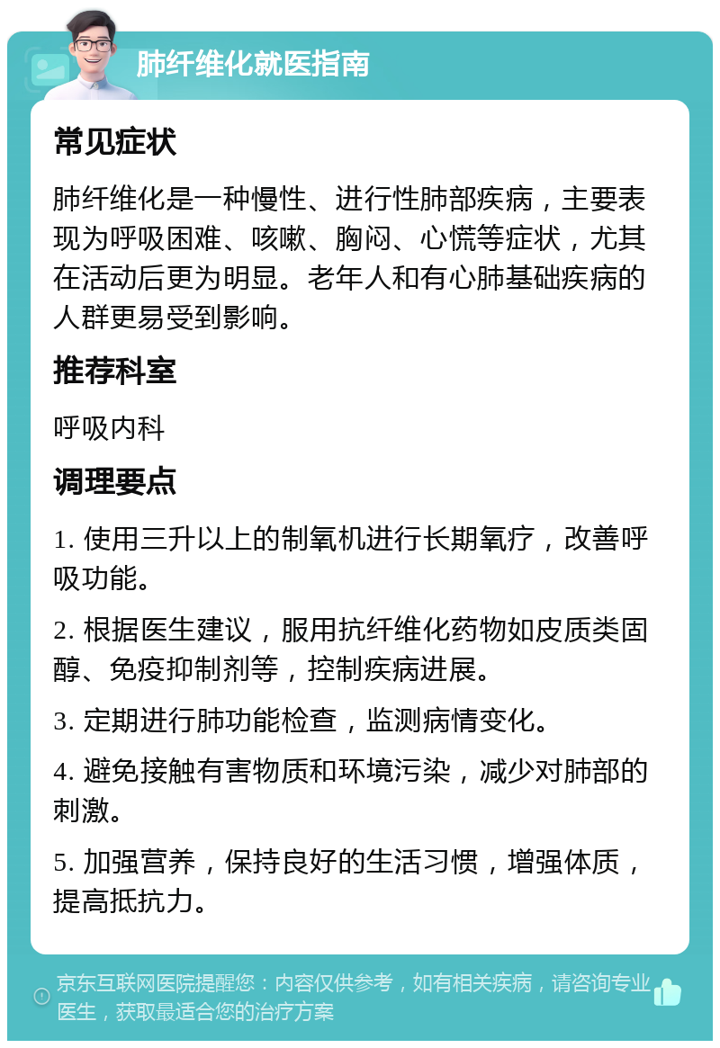 肺纤维化就医指南 常见症状 肺纤维化是一种慢性、进行性肺部疾病，主要表现为呼吸困难、咳嗽、胸闷、心慌等症状，尤其在活动后更为明显。老年人和有心肺基础疾病的人群更易受到影响。 推荐科室 呼吸内科 调理要点 1. 使用三升以上的制氧机进行长期氧疗，改善呼吸功能。 2. 根据医生建议，服用抗纤维化药物如皮质类固醇、免疫抑制剂等，控制疾病进展。 3. 定期进行肺功能检查，监测病情变化。 4. 避免接触有害物质和环境污染，减少对肺部的刺激。 5. 加强营养，保持良好的生活习惯，增强体质，提高抵抗力。