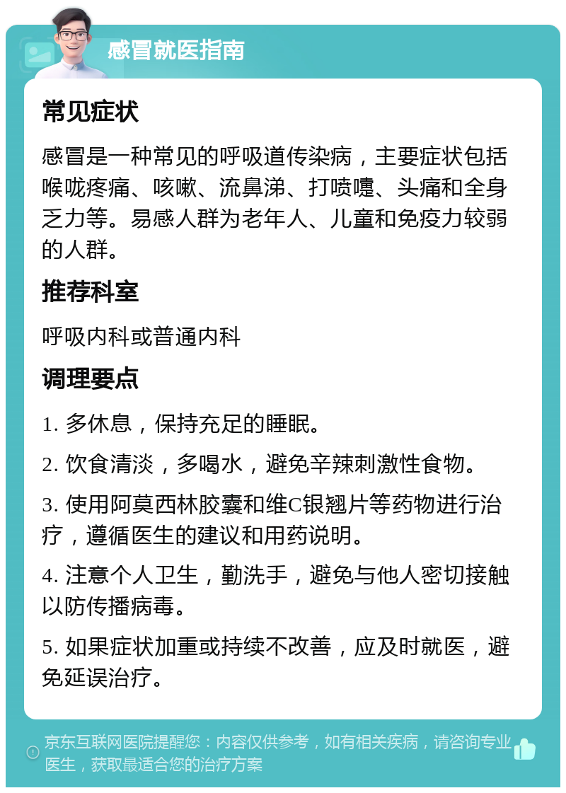 感冒就医指南 常见症状 感冒是一种常见的呼吸道传染病，主要症状包括喉咙疼痛、咳嗽、流鼻涕、打喷嚏、头痛和全身乏力等。易感人群为老年人、儿童和免疫力较弱的人群。 推荐科室 呼吸内科或普通内科 调理要点 1. 多休息，保持充足的睡眠。 2. 饮食清淡，多喝水，避免辛辣刺激性食物。 3. 使用阿莫西林胶囊和维C银翘片等药物进行治疗，遵循医生的建议和用药说明。 4. 注意个人卫生，勤洗手，避免与他人密切接触以防传播病毒。 5. 如果症状加重或持续不改善，应及时就医，避免延误治疗。