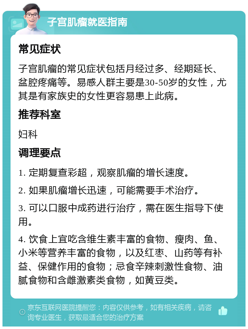 子宫肌瘤就医指南 常见症状 子宫肌瘤的常见症状包括月经过多、经期延长、盆腔疼痛等。易感人群主要是30-50岁的女性，尤其是有家族史的女性更容易患上此病。 推荐科室 妇科 调理要点 1. 定期复查彩超，观察肌瘤的增长速度。 2. 如果肌瘤增长迅速，可能需要手术治疗。 3. 可以口服中成药进行治疗，需在医生指导下使用。 4. 饮食上宜吃含维生素丰富的食物、瘦肉、鱼、小米等营养丰富的食物，以及红枣、山药等有补益、保健作用的食物；忌食辛辣刺激性食物、油腻食物和含雌激素类食物，如黄豆类。