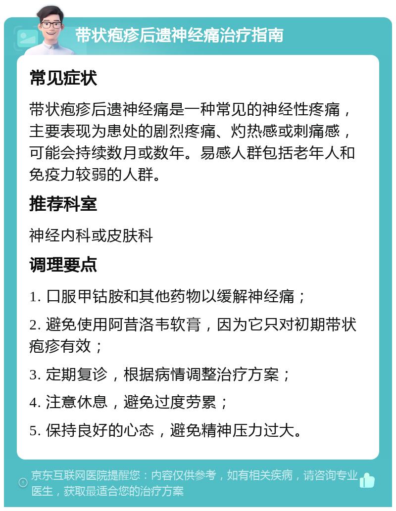 带状疱疹后遗神经痛治疗指南 常见症状 带状疱疹后遗神经痛是一种常见的神经性疼痛，主要表现为患处的剧烈疼痛、灼热感或刺痛感，可能会持续数月或数年。易感人群包括老年人和免疫力较弱的人群。 推荐科室 神经内科或皮肤科 调理要点 1. 口服甲钴胺和其他药物以缓解神经痛； 2. 避免使用阿昔洛韦软膏，因为它只对初期带状疱疹有效； 3. 定期复诊，根据病情调整治疗方案； 4. 注意休息，避免过度劳累； 5. 保持良好的心态，避免精神压力过大。