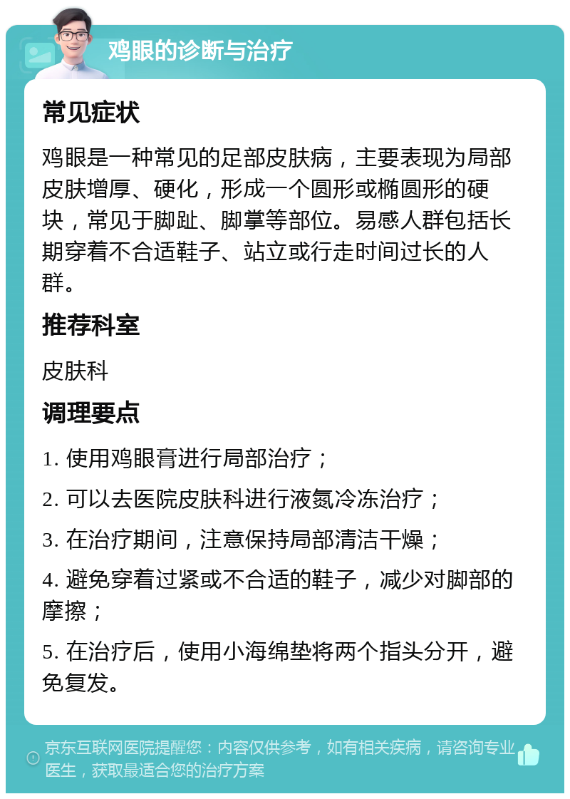 鸡眼的诊断与治疗 常见症状 鸡眼是一种常见的足部皮肤病，主要表现为局部皮肤增厚、硬化，形成一个圆形或椭圆形的硬块，常见于脚趾、脚掌等部位。易感人群包括长期穿着不合适鞋子、站立或行走时间过长的人群。 推荐科室 皮肤科 调理要点 1. 使用鸡眼膏进行局部治疗； 2. 可以去医院皮肤科进行液氮冷冻治疗； 3. 在治疗期间，注意保持局部清洁干燥； 4. 避免穿着过紧或不合适的鞋子，减少对脚部的摩擦； 5. 在治疗后，使用小海绵垫将两个指头分开，避免复发。