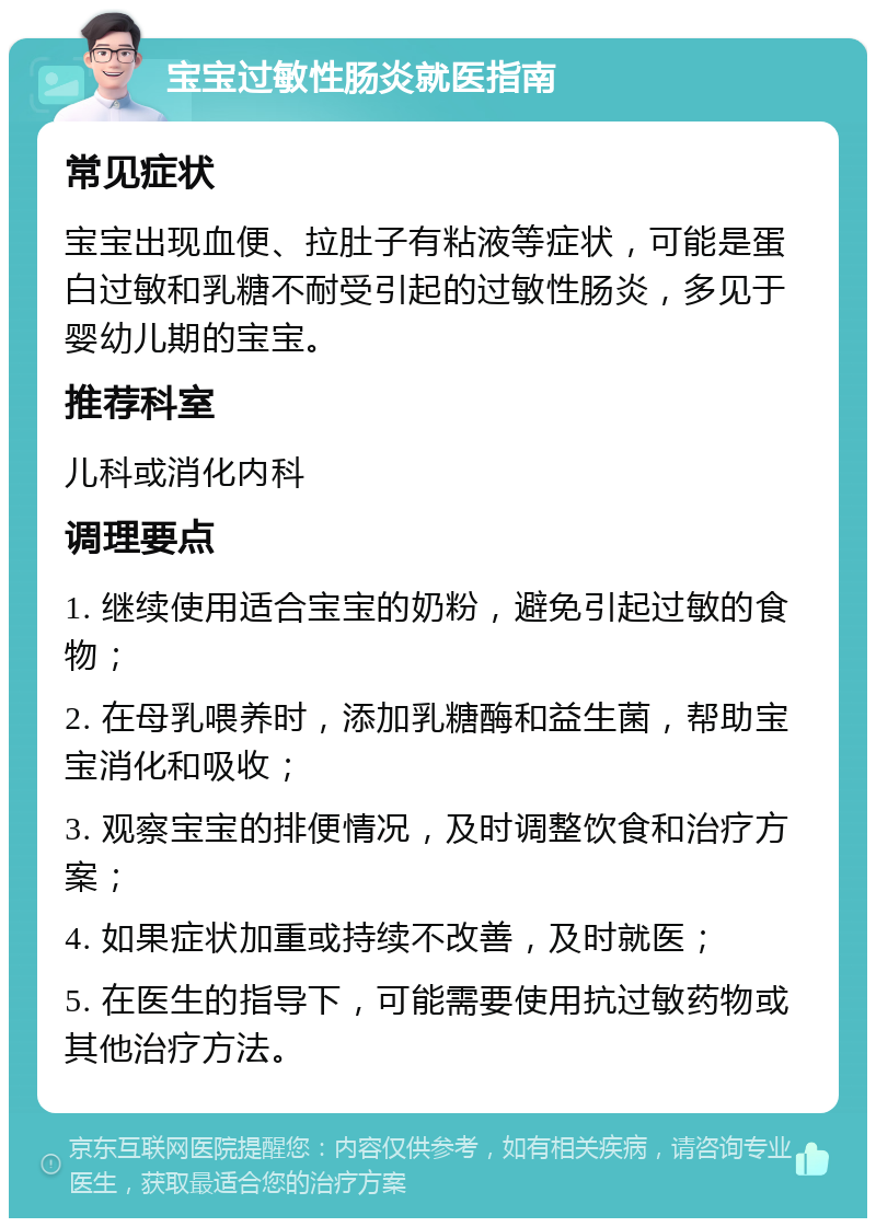 宝宝过敏性肠炎就医指南 常见症状 宝宝出现血便、拉肚子有粘液等症状，可能是蛋白过敏和乳糖不耐受引起的过敏性肠炎，多见于婴幼儿期的宝宝。 推荐科室 儿科或消化内科 调理要点 1. 继续使用适合宝宝的奶粉，避免引起过敏的食物； 2. 在母乳喂养时，添加乳糖酶和益生菌，帮助宝宝消化和吸收； 3. 观察宝宝的排便情况，及时调整饮食和治疗方案； 4. 如果症状加重或持续不改善，及时就医； 5. 在医生的指导下，可能需要使用抗过敏药物或其他治疗方法。