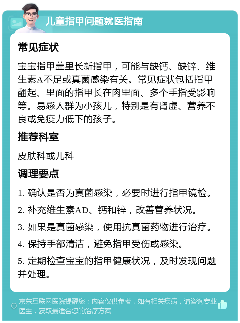 儿童指甲问题就医指南 常见症状 宝宝指甲盖里长新指甲，可能与缺钙、缺锌、维生素A不足或真菌感染有关。常见症状包括指甲翻起、里面的指甲长在肉里面、多个手指受影响等。易感人群为小孩儿，特别是有肾虚、营养不良或免疫力低下的孩子。 推荐科室 皮肤科或儿科 调理要点 1. 确认是否为真菌感染，必要时进行指甲镜检。 2. 补充维生素AD、钙和锌，改善营养状况。 3. 如果是真菌感染，使用抗真菌药物进行治疗。 4. 保持手部清洁，避免指甲受伤或感染。 5. 定期检查宝宝的指甲健康状况，及时发现问题并处理。