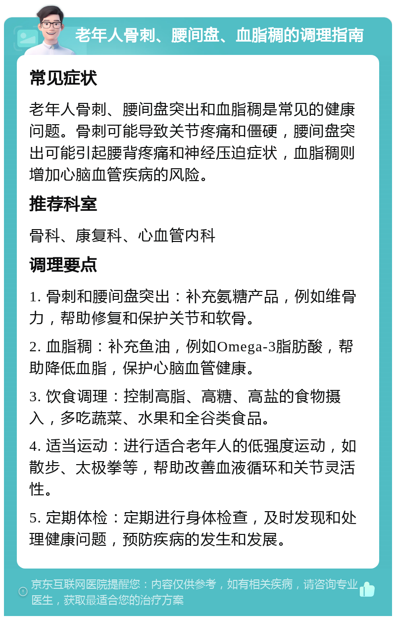 老年人骨刺、腰间盘、血脂稠的调理指南 常见症状 老年人骨刺、腰间盘突出和血脂稠是常见的健康问题。骨刺可能导致关节疼痛和僵硬，腰间盘突出可能引起腰背疼痛和神经压迫症状，血脂稠则增加心脑血管疾病的风险。 推荐科室 骨科、康复科、心血管内科 调理要点 1. 骨刺和腰间盘突出：补充氨糖产品，例如维骨力，帮助修复和保护关节和软骨。 2. 血脂稠：补充鱼油，例如Omega-3脂肪酸，帮助降低血脂，保护心脑血管健康。 3. 饮食调理：控制高脂、高糖、高盐的食物摄入，多吃蔬菜、水果和全谷类食品。 4. 适当运动：进行适合老年人的低强度运动，如散步、太极拳等，帮助改善血液循环和关节灵活性。 5. 定期体检：定期进行身体检查，及时发现和处理健康问题，预防疾病的发生和发展。