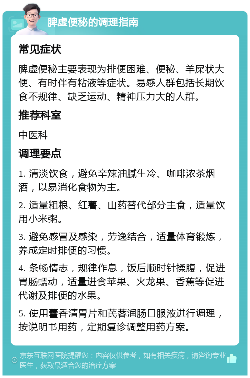 脾虚便秘的调理指南 常见症状 脾虚便秘主要表现为排便困难、便秘、羊屎状大便、有时伴有粘液等症状。易感人群包括长期饮食不规律、缺乏运动、精神压力大的人群。 推荐科室 中医科 调理要点 1. 清淡饮食，避免辛辣油腻生冷、咖啡浓茶烟酒，以易消化食物为主。 2. 适量粗粮、红薯、山药替代部分主食，适量饮用小米粥。 3. 避免感冒及感染，劳逸结合，适量体育锻炼，养成定时排便的习惯。 4. 条畅情志，规律作息，饭后顺时针揉腹，促进胃肠蠕动，适量进食苹果、火龙果、香蕉等促进代谢及排便的水果。 5. 使用藿香清胃片和芪蓉润肠口服液进行调理，按说明书用药，定期复诊调整用药方案。