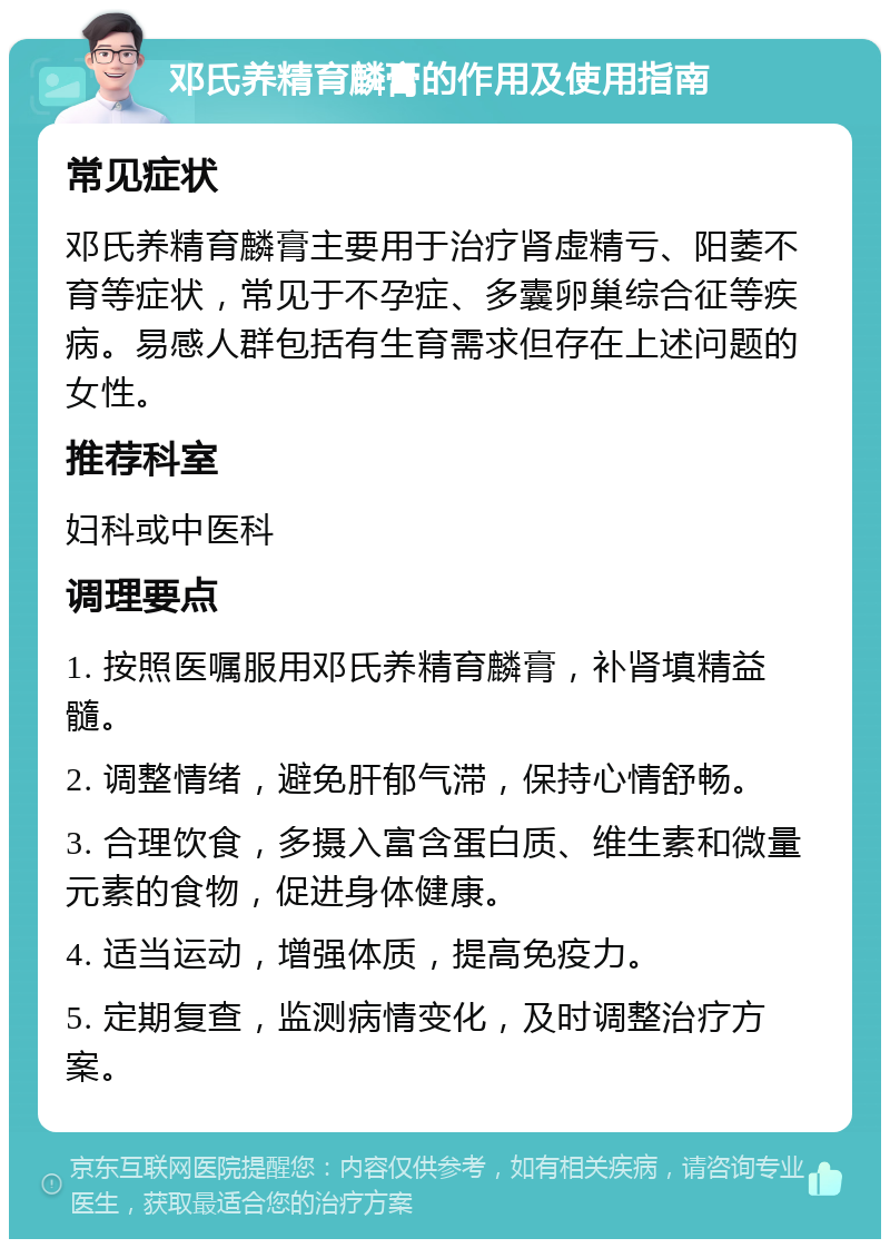 邓氏养精育麟膏的作用及使用指南 常见症状 邓氏养精育麟膏主要用于治疗肾虚精亏、阳萎不育等症状，常见于不孕症、多囊卵巢综合征等疾病。易感人群包括有生育需求但存在上述问题的女性。 推荐科室 妇科或中医科 调理要点 1. 按照医嘱服用邓氏养精育麟膏，补肾填精益髓。 2. 调整情绪，避免肝郁气滞，保持心情舒畅。 3. 合理饮食，多摄入富含蛋白质、维生素和微量元素的食物，促进身体健康。 4. 适当运动，增强体质，提高免疫力。 5. 定期复查，监测病情变化，及时调整治疗方案。