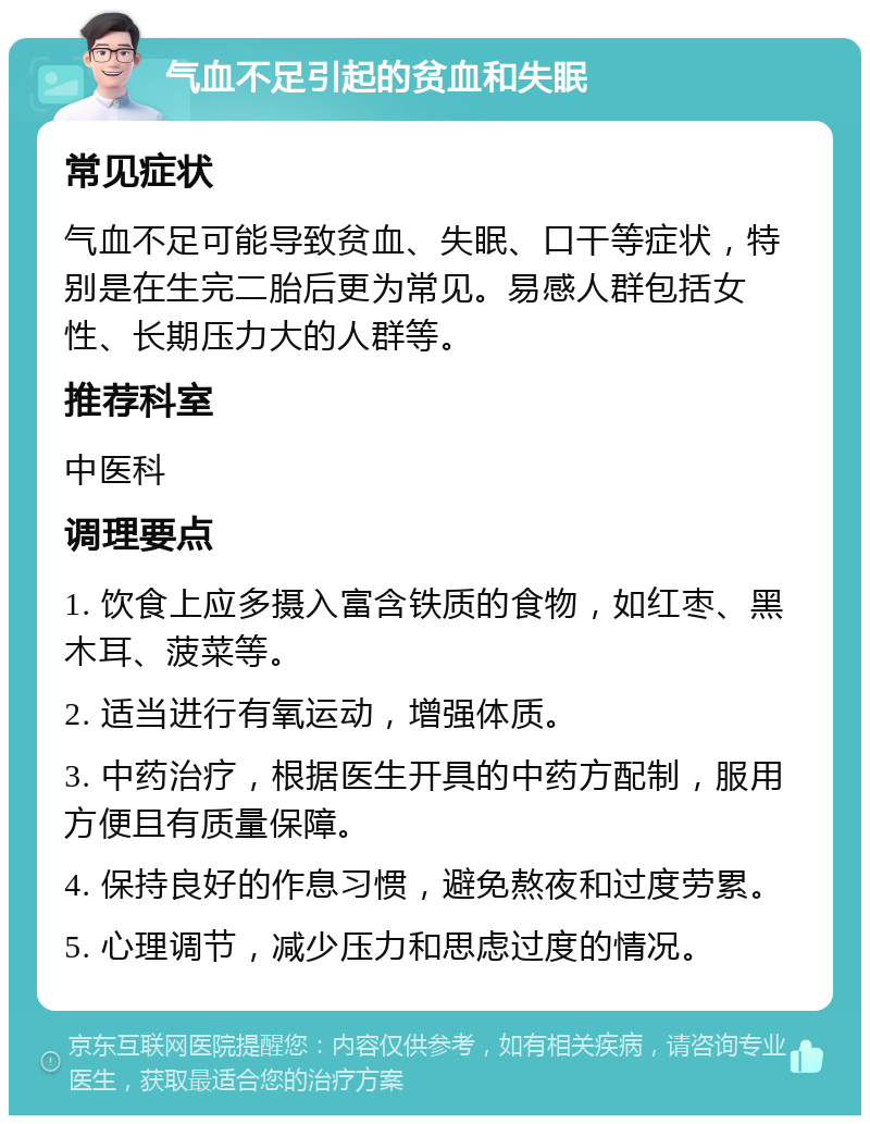 气血不足引起的贫血和失眠 常见症状 气血不足可能导致贫血、失眠、口干等症状，特别是在生完二胎后更为常见。易感人群包括女性、长期压力大的人群等。 推荐科室 中医科 调理要点 1. 饮食上应多摄入富含铁质的食物，如红枣、黑木耳、菠菜等。 2. 适当进行有氧运动，增强体质。 3. 中药治疗，根据医生开具的中药方配制，服用方便且有质量保障。 4. 保持良好的作息习惯，避免熬夜和过度劳累。 5. 心理调节，减少压力和思虑过度的情况。