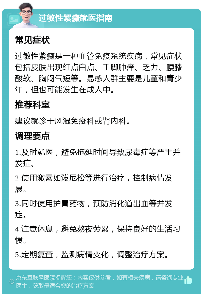 过敏性紫癜就医指南 常见症状 过敏性紫癜是一种血管免疫系统疾病，常见症状包括皮肤出现红点白点、手脚肿痒、乏力、腰膝酸软、胸闷气短等。易感人群主要是儿童和青少年，但也可能发生在成人中。 推荐科室 建议就诊于风湿免疫科或肾内科。 调理要点 1.及时就医，避免拖延时间导致尿毒症等严重并发症。 2.使用激素如泼尼松等进行治疗，控制病情发展。 3.同时使用护胃药物，预防消化道出血等并发症。 4.注意休息，避免熬夜劳累，保持良好的生活习惯。 5.定期复查，监测病情变化，调整治疗方案。