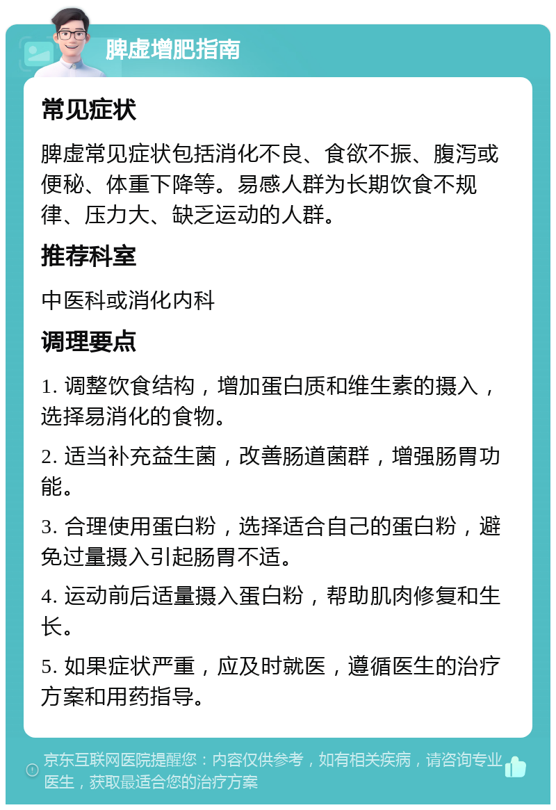 脾虚增肥指南 常见症状 脾虚常见症状包括消化不良、食欲不振、腹泻或便秘、体重下降等。易感人群为长期饮食不规律、压力大、缺乏运动的人群。 推荐科室 中医科或消化内科 调理要点 1. 调整饮食结构，增加蛋白质和维生素的摄入，选择易消化的食物。 2. 适当补充益生菌，改善肠道菌群，增强肠胃功能。 3. 合理使用蛋白粉，选择适合自己的蛋白粉，避免过量摄入引起肠胃不适。 4. 运动前后适量摄入蛋白粉，帮助肌肉修复和生长。 5. 如果症状严重，应及时就医，遵循医生的治疗方案和用药指导。