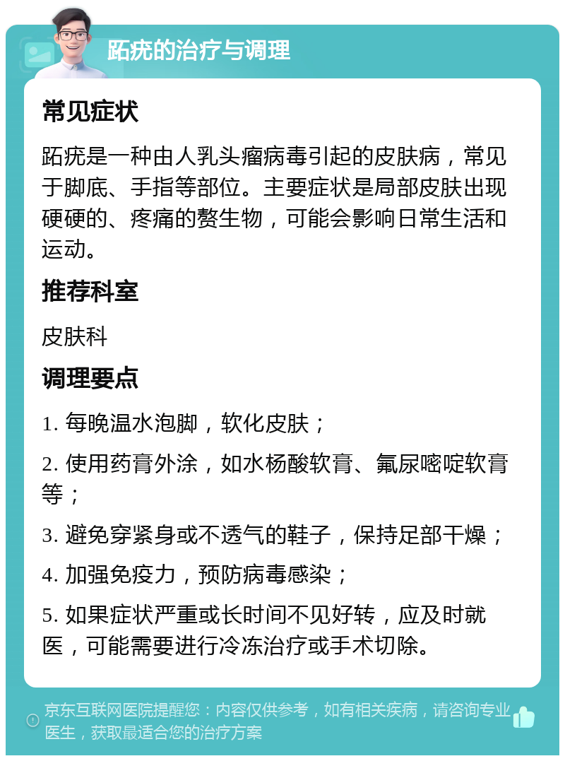 跖疣的治疗与调理 常见症状 跖疣是一种由人乳头瘤病毒引起的皮肤病，常见于脚底、手指等部位。主要症状是局部皮肤出现硬硬的、疼痛的赘生物，可能会影响日常生活和运动。 推荐科室 皮肤科 调理要点 1. 每晚温水泡脚，软化皮肤； 2. 使用药膏外涂，如水杨酸软膏、氟尿嘧啶软膏等； 3. 避免穿紧身或不透气的鞋子，保持足部干燥； 4. 加强免疫力，预防病毒感染； 5. 如果症状严重或长时间不见好转，应及时就医，可能需要进行冷冻治疗或手术切除。