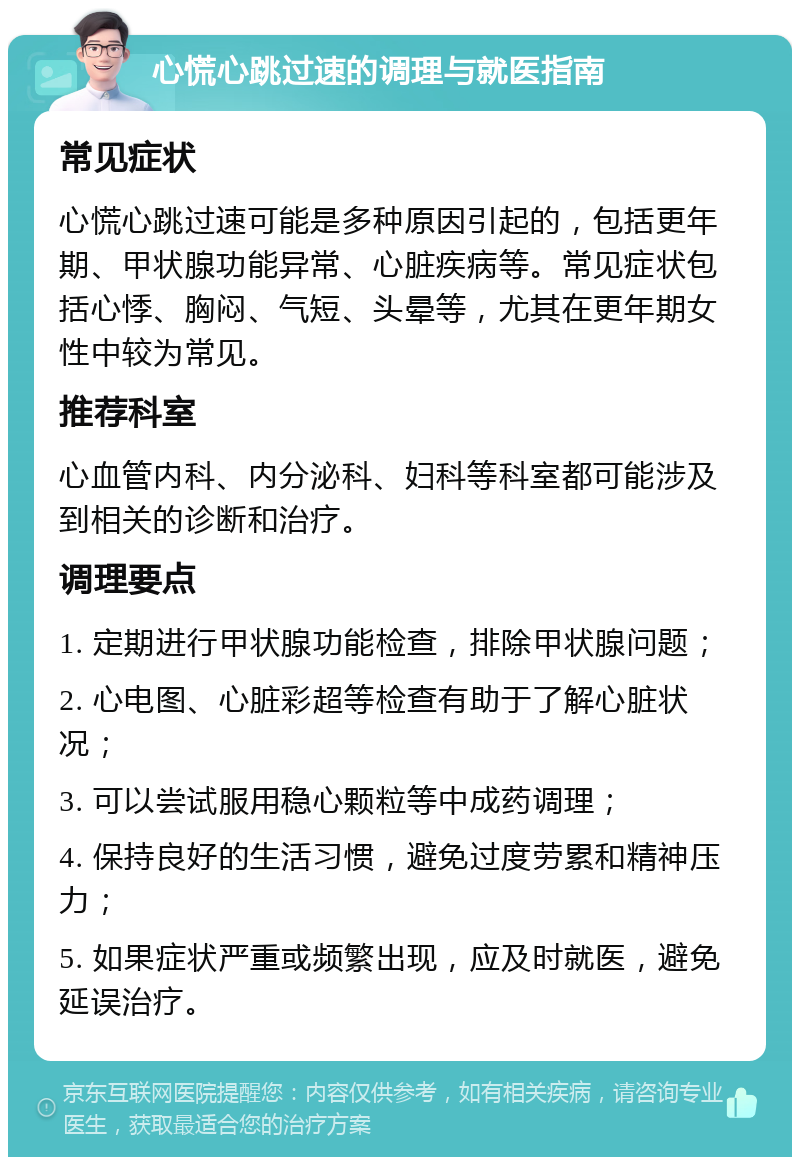 心慌心跳过速的调理与就医指南 常见症状 心慌心跳过速可能是多种原因引起的，包括更年期、甲状腺功能异常、心脏疾病等。常见症状包括心悸、胸闷、气短、头晕等，尤其在更年期女性中较为常见。 推荐科室 心血管内科、内分泌科、妇科等科室都可能涉及到相关的诊断和治疗。 调理要点 1. 定期进行甲状腺功能检查，排除甲状腺问题； 2. 心电图、心脏彩超等检查有助于了解心脏状况； 3. 可以尝试服用稳心颗粒等中成药调理； 4. 保持良好的生活习惯，避免过度劳累和精神压力； 5. 如果症状严重或频繁出现，应及时就医，避免延误治疗。