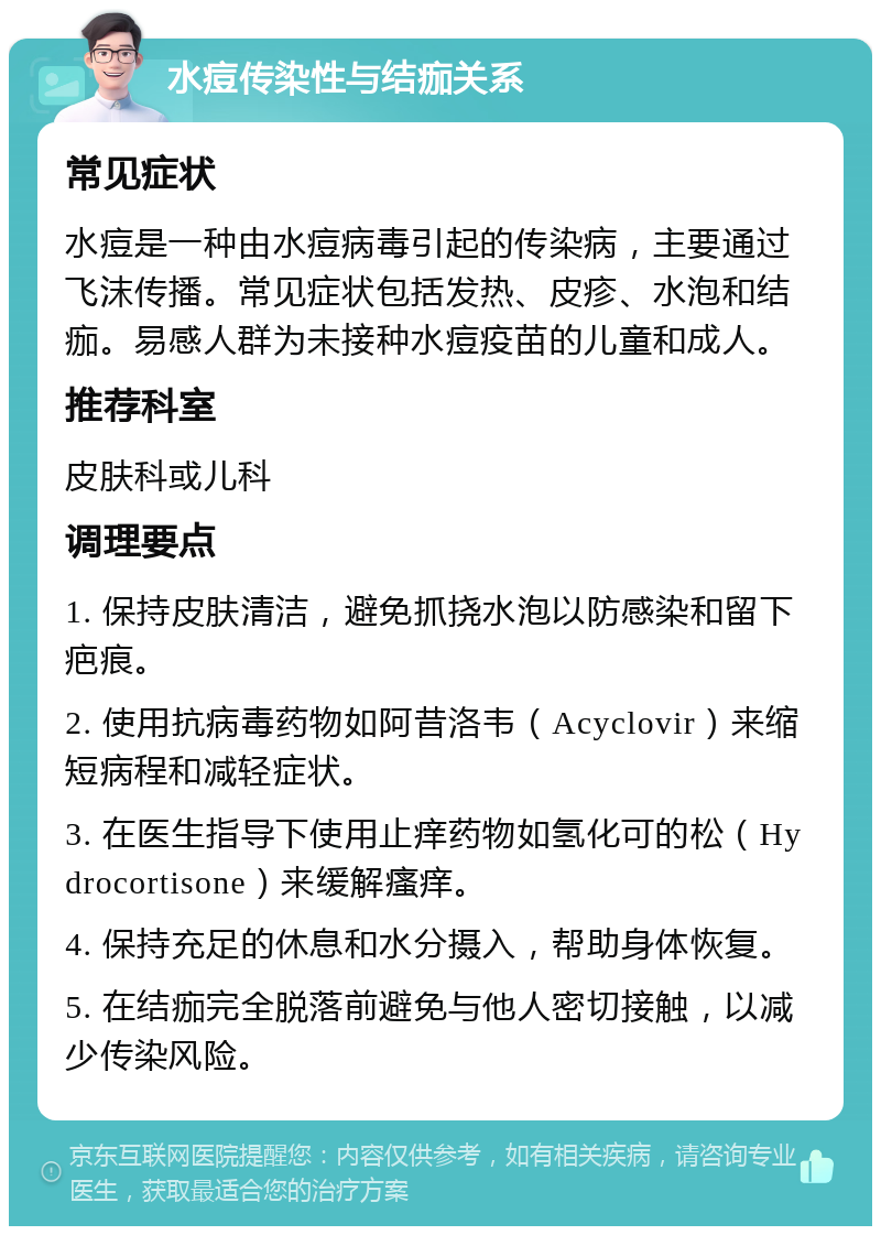 水痘传染性与结痂关系 常见症状 水痘是一种由水痘病毒引起的传染病，主要通过飞沫传播。常见症状包括发热、皮疹、水泡和结痂。易感人群为未接种水痘疫苗的儿童和成人。 推荐科室 皮肤科或儿科 调理要点 1. 保持皮肤清洁，避免抓挠水泡以防感染和留下疤痕。 2. 使用抗病毒药物如阿昔洛韦（Acyclovir）来缩短病程和减轻症状。 3. 在医生指导下使用止痒药物如氢化可的松（Hydrocortisone）来缓解瘙痒。 4. 保持充足的休息和水分摄入，帮助身体恢复。 5. 在结痂完全脱落前避免与他人密切接触，以减少传染风险。