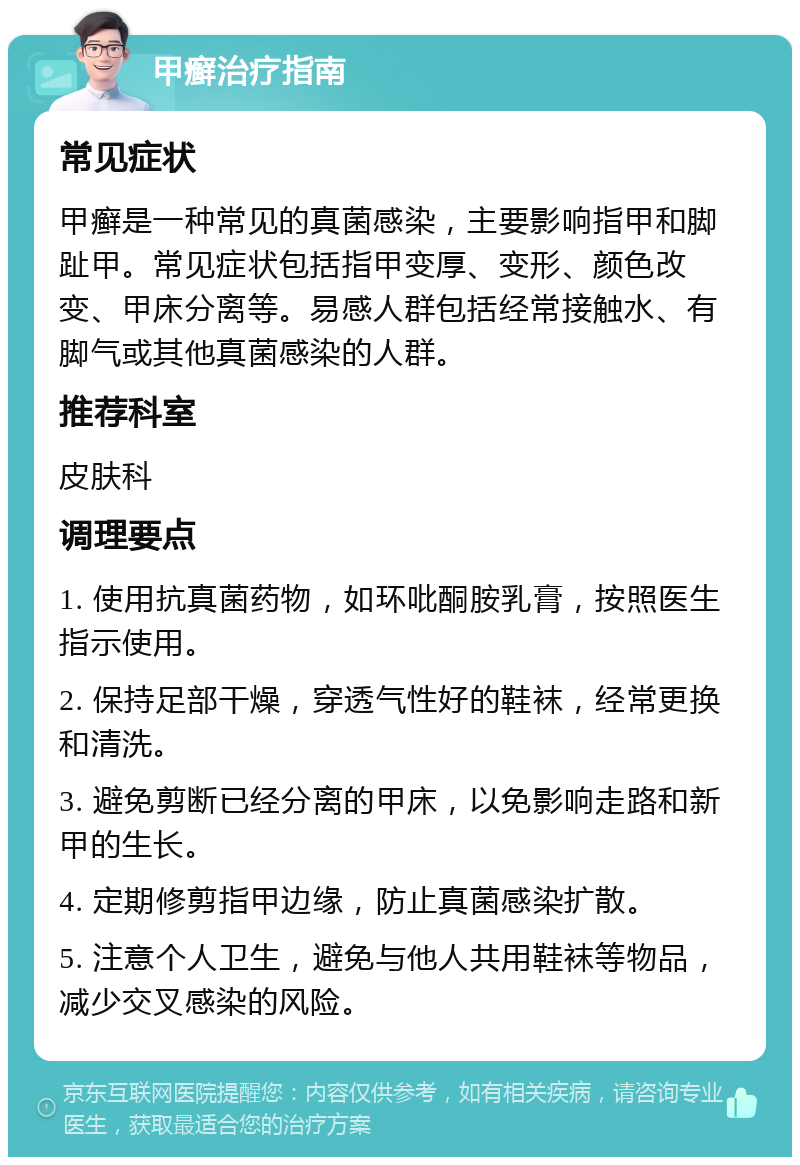 甲癣治疗指南 常见症状 甲癣是一种常见的真菌感染，主要影响指甲和脚趾甲。常见症状包括指甲变厚、变形、颜色改变、甲床分离等。易感人群包括经常接触水、有脚气或其他真菌感染的人群。 推荐科室 皮肤科 调理要点 1. 使用抗真菌药物，如环吡酮胺乳膏，按照医生指示使用。 2. 保持足部干燥，穿透气性好的鞋袜，经常更换和清洗。 3. 避免剪断已经分离的甲床，以免影响走路和新甲的生长。 4. 定期修剪指甲边缘，防止真菌感染扩散。 5. 注意个人卫生，避免与他人共用鞋袜等物品，减少交叉感染的风险。