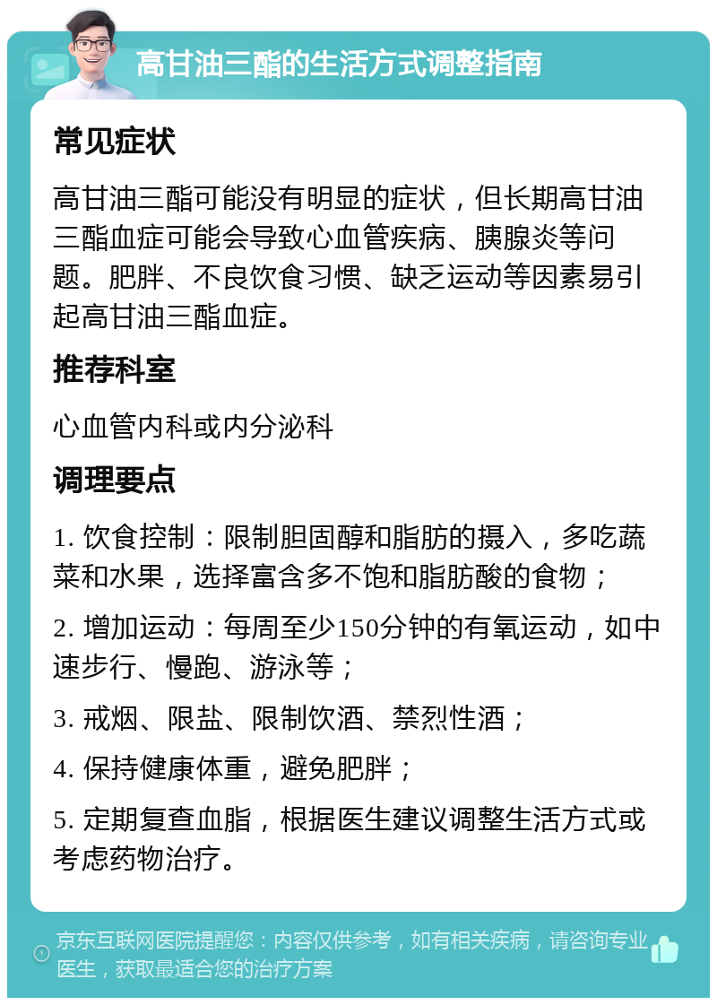 高甘油三酯的生活方式调整指南 常见症状 高甘油三酯可能没有明显的症状，但长期高甘油三酯血症可能会导致心血管疾病、胰腺炎等问题。肥胖、不良饮食习惯、缺乏运动等因素易引起高甘油三酯血症。 推荐科室 心血管内科或内分泌科 调理要点 1. 饮食控制：限制胆固醇和脂肪的摄入，多吃蔬菜和水果，选择富含多不饱和脂肪酸的食物； 2. 增加运动：每周至少150分钟的有氧运动，如中速步行、慢跑、游泳等； 3. 戒烟、限盐、限制饮酒、禁烈性酒； 4. 保持健康体重，避免肥胖； 5. 定期复查血脂，根据医生建议调整生活方式或考虑药物治疗。