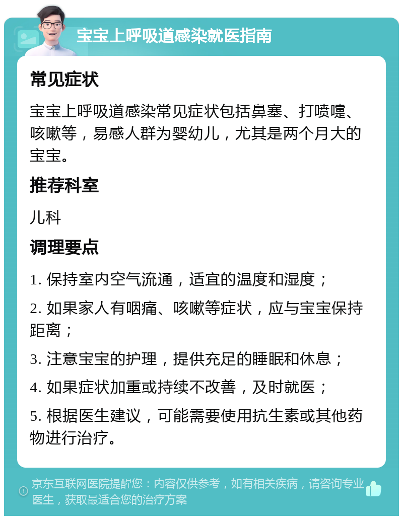 宝宝上呼吸道感染就医指南 常见症状 宝宝上呼吸道感染常见症状包括鼻塞、打喷嚏、咳嗽等，易感人群为婴幼儿，尤其是两个月大的宝宝。 推荐科室 儿科 调理要点 1. 保持室内空气流通，适宜的温度和湿度； 2. 如果家人有咽痛、咳嗽等症状，应与宝宝保持距离； 3. 注意宝宝的护理，提供充足的睡眠和休息； 4. 如果症状加重或持续不改善，及时就医； 5. 根据医生建议，可能需要使用抗生素或其他药物进行治疗。