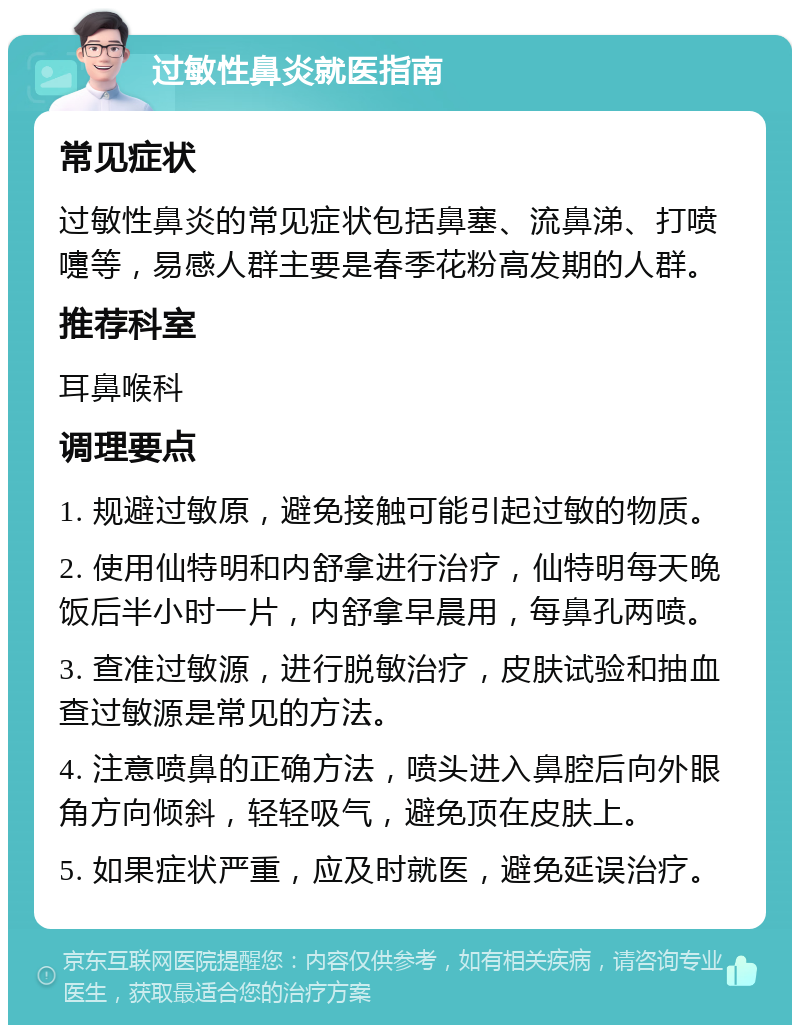 过敏性鼻炎就医指南 常见症状 过敏性鼻炎的常见症状包括鼻塞、流鼻涕、打喷嚏等，易感人群主要是春季花粉高发期的人群。 推荐科室 耳鼻喉科 调理要点 1. 规避过敏原，避免接触可能引起过敏的物质。 2. 使用仙特明和内舒拿进行治疗，仙特明每天晚饭后半小时一片，内舒拿早晨用，每鼻孔两喷。 3. 查准过敏源，进行脱敏治疗，皮肤试验和抽血查过敏源是常见的方法。 4. 注意喷鼻的正确方法，喷头进入鼻腔后向外眼角方向倾斜，轻轻吸气，避免顶在皮肤上。 5. 如果症状严重，应及时就医，避免延误治疗。