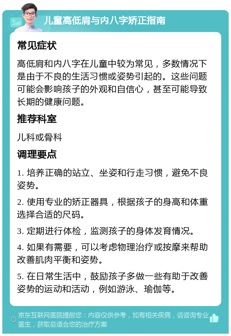 儿童高低肩与内八字矫正指南 常见症状 高低肩和内八字在儿童中较为常见，多数情况下是由于不良的生活习惯或姿势引起的。这些问题可能会影响孩子的外观和自信心，甚至可能导致长期的健康问题。 推荐科室 儿科或骨科 调理要点 1. 培养正确的站立、坐姿和行走习惯，避免不良姿势。 2. 使用专业的矫正器具，根据孩子的身高和体重选择合适的尺码。 3. 定期进行体检，监测孩子的身体发育情况。 4. 如果有需要，可以考虑物理治疗或按摩来帮助改善肌肉平衡和姿势。 5. 在日常生活中，鼓励孩子多做一些有助于改善姿势的运动和活动，例如游泳、瑜伽等。