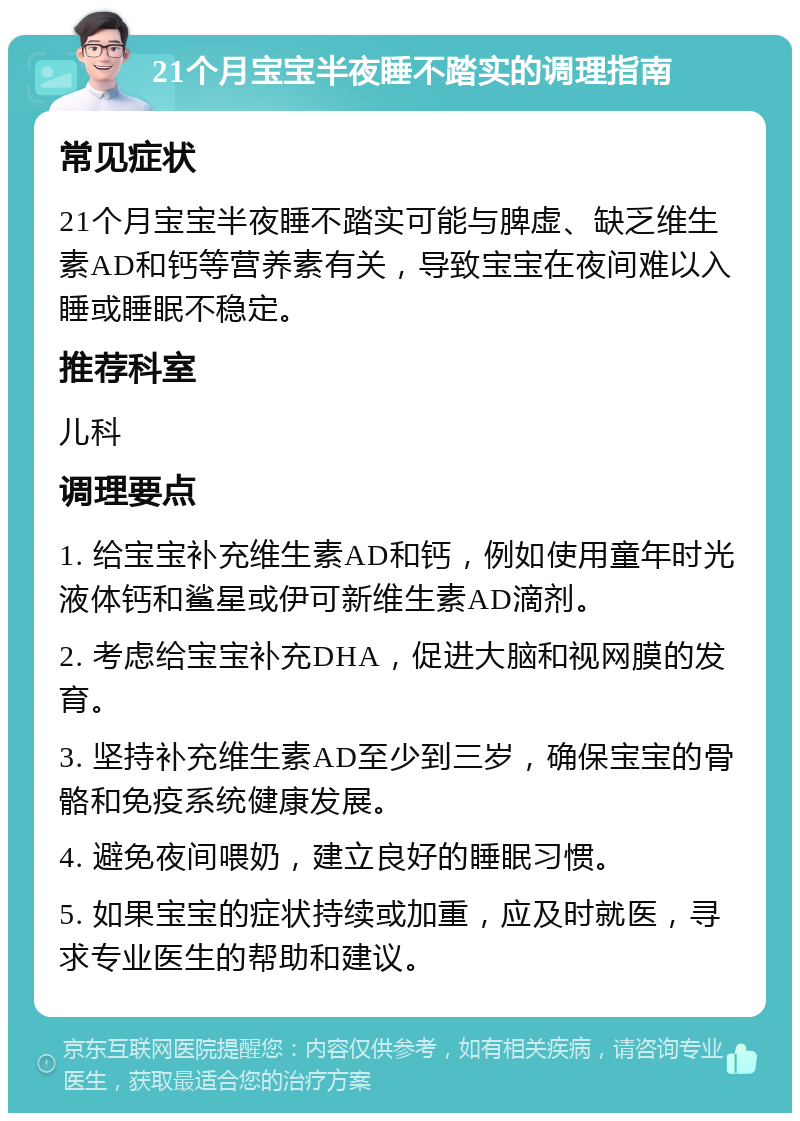 21个月宝宝半夜睡不踏实的调理指南 常见症状 21个月宝宝半夜睡不踏实可能与脾虚、缺乏维生素AD和钙等营养素有关，导致宝宝在夜间难以入睡或睡眠不稳定。 推荐科室 儿科 调理要点 1. 给宝宝补充维生素AD和钙，例如使用童年时光液体钙和鲨星或伊可新维生素AD滴剂。 2. 考虑给宝宝补充DHA，促进大脑和视网膜的发育。 3. 坚持补充维生素AD至少到三岁，确保宝宝的骨骼和免疫系统健康发展。 4. 避免夜间喂奶，建立良好的睡眠习惯。 5. 如果宝宝的症状持续或加重，应及时就医，寻求专业医生的帮助和建议。