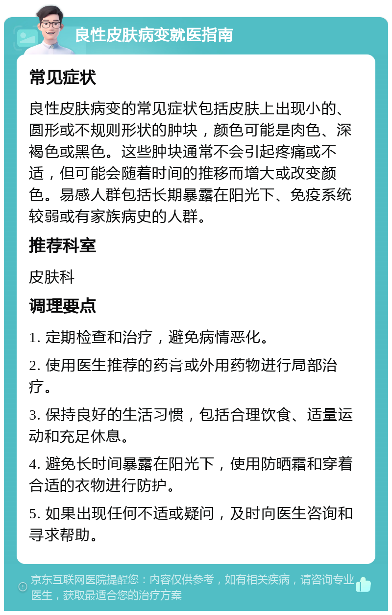 良性皮肤病变就医指南 常见症状 良性皮肤病变的常见症状包括皮肤上出现小的、圆形或不规则形状的肿块，颜色可能是肉色、深褐色或黑色。这些肿块通常不会引起疼痛或不适，但可能会随着时间的推移而增大或改变颜色。易感人群包括长期暴露在阳光下、免疫系统较弱或有家族病史的人群。 推荐科室 皮肤科 调理要点 1. 定期检查和治疗，避免病情恶化。 2. 使用医生推荐的药膏或外用药物进行局部治疗。 3. 保持良好的生活习惯，包括合理饮食、适量运动和充足休息。 4. 避免长时间暴露在阳光下，使用防晒霜和穿着合适的衣物进行防护。 5. 如果出现任何不适或疑问，及时向医生咨询和寻求帮助。