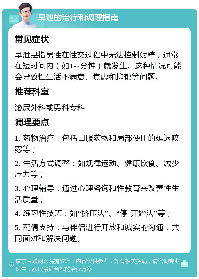 早泄的治疗和调理指南 常见症状 早泄是指男性在性交过程中无法控制射精，通常在短时间内（如1-2分钟）就发生。这种情况可能会导致性生活不满意、焦虑和抑郁等问题。 推荐科室 泌尿外科或男科专科 调理要点 1. 药物治疗：包括口服药物和局部使用的延迟喷雾等； 2. 生活方式调整：如规律运动、健康饮食、减少压力等； 3. 心理辅导：通过心理咨询和性教育来改善性生活质量； 4. 练习性技巧：如“挤压法”、“停-开始法”等； 5. 配偶支持：与伴侣进行开放和诚实的沟通，共同面对和解决问题。