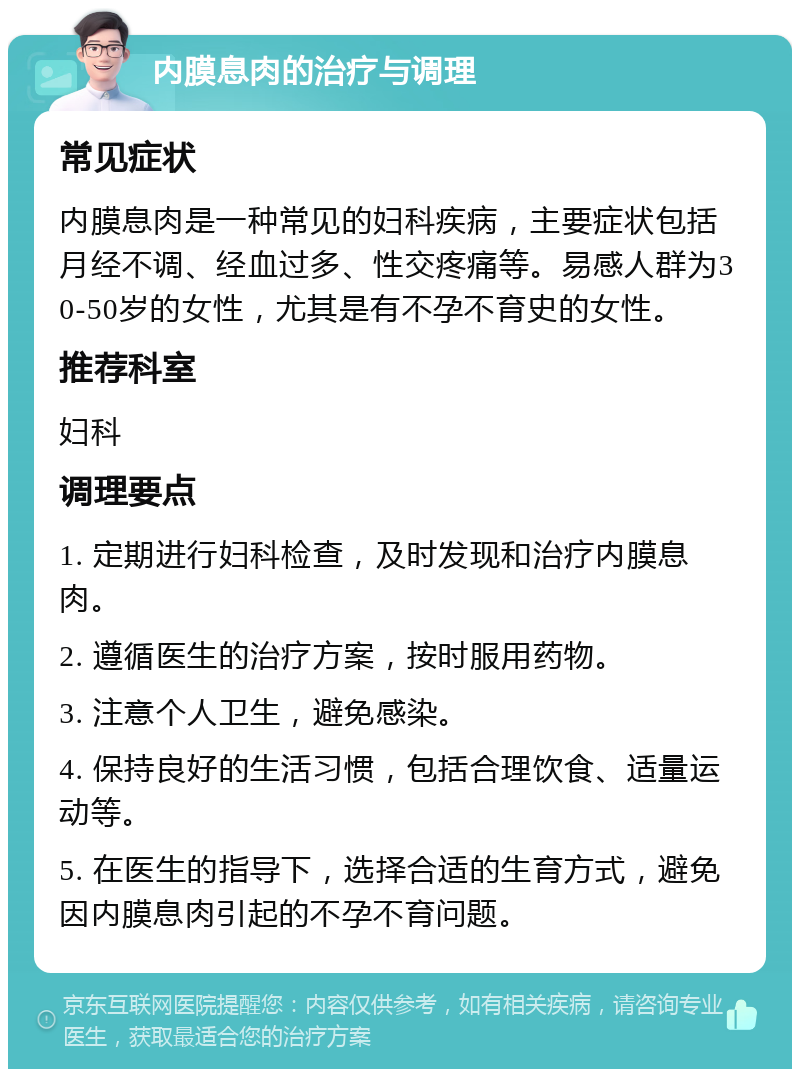 内膜息肉的治疗与调理 常见症状 内膜息肉是一种常见的妇科疾病，主要症状包括月经不调、经血过多、性交疼痛等。易感人群为30-50岁的女性，尤其是有不孕不育史的女性。 推荐科室 妇科 调理要点 1. 定期进行妇科检查，及时发现和治疗内膜息肉。 2. 遵循医生的治疗方案，按时服用药物。 3. 注意个人卫生，避免感染。 4. 保持良好的生活习惯，包括合理饮食、适量运动等。 5. 在医生的指导下，选择合适的生育方式，避免因内膜息肉引起的不孕不育问题。