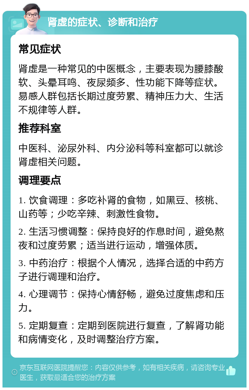 肾虚的症状、诊断和治疗 常见症状 肾虚是一种常见的中医概念，主要表现为腰膝酸软、头晕耳鸣、夜尿频多、性功能下降等症状。易感人群包括长期过度劳累、精神压力大、生活不规律等人群。 推荐科室 中医科、泌尿外科、内分泌科等科室都可以就诊肾虚相关问题。 调理要点 1. 饮食调理：多吃补肾的食物，如黑豆、核桃、山药等；少吃辛辣、刺激性食物。 2. 生活习惯调整：保持良好的作息时间，避免熬夜和过度劳累；适当进行运动，增强体质。 3. 中药治疗：根据个人情况，选择合适的中药方子进行调理和治疗。 4. 心理调节：保持心情舒畅，避免过度焦虑和压力。 5. 定期复查：定期到医院进行复查，了解肾功能和病情变化，及时调整治疗方案。