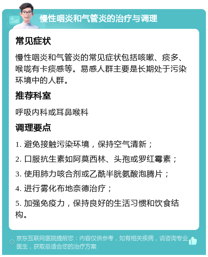 慢性咽炎和气管炎的治疗与调理 常见症状 慢性咽炎和气管炎的常见症状包括咳嗽、痰多、喉咙有卡痰感等。易感人群主要是长期处于污染环境中的人群。 推荐科室 呼吸内科或耳鼻喉科 调理要点 1. 避免接触污染环境，保持空气清新； 2. 口服抗生素如阿莫西林、头孢或罗红霉素； 3. 使用肺力咳合剂或乙酰半胱氨酸泡腾片； 4. 进行雾化布地奈德治疗； 5. 加强免疫力，保持良好的生活习惯和饮食结构。