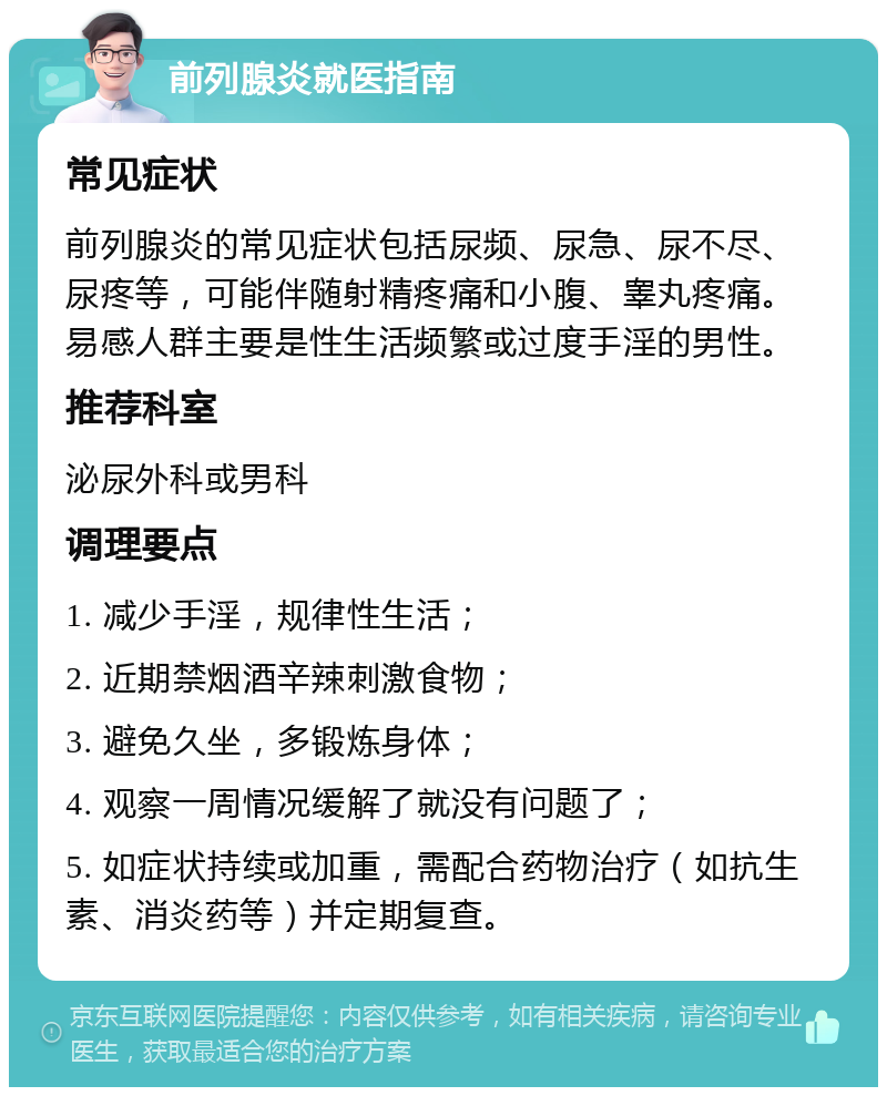 前列腺炎就医指南 常见症状 前列腺炎的常见症状包括尿频、尿急、尿不尽、尿疼等，可能伴随射精疼痛和小腹、睾丸疼痛。易感人群主要是性生活频繁或过度手淫的男性。 推荐科室 泌尿外科或男科 调理要点 1. 减少手淫，规律性生活； 2. 近期禁烟酒辛辣刺激食物； 3. 避免久坐，多锻炼身体； 4. 观察一周情况缓解了就没有问题了； 5. 如症状持续或加重，需配合药物治疗（如抗生素、消炎药等）并定期复查。