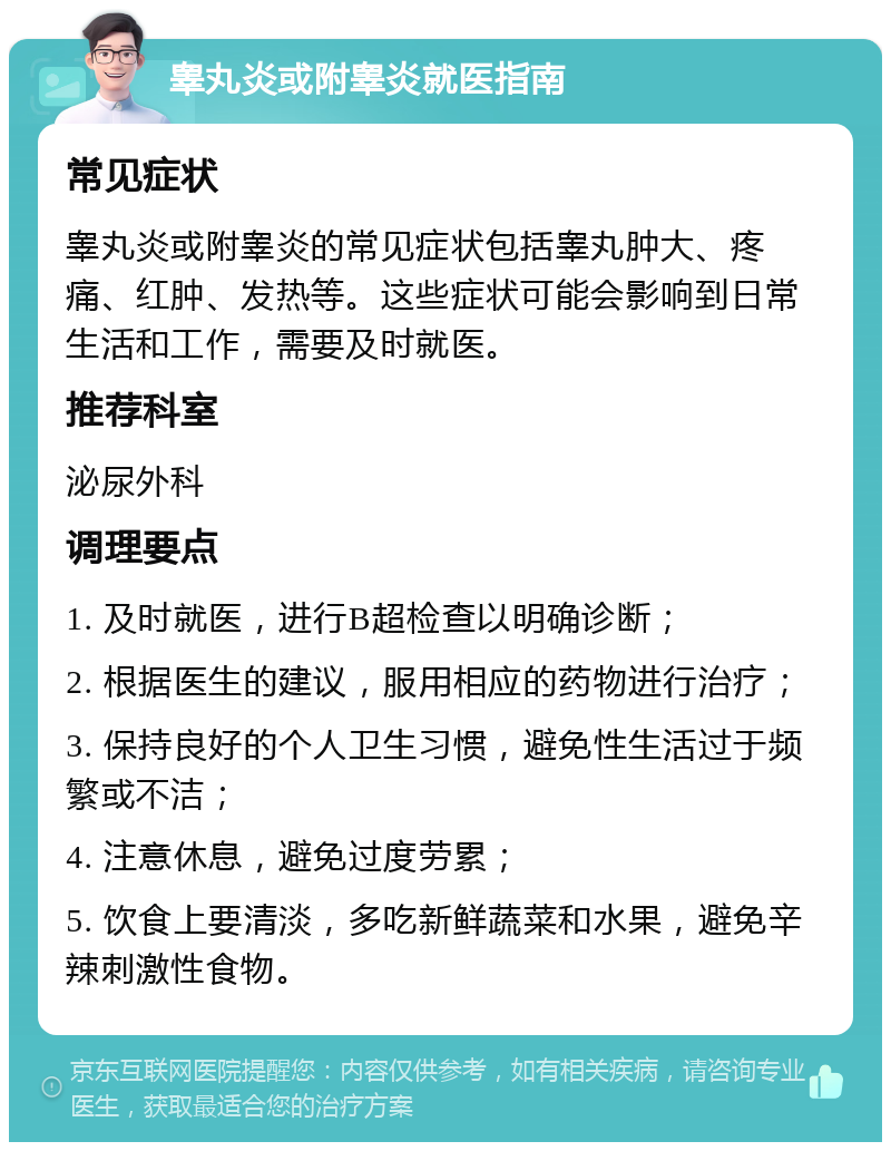 睾丸炎或附睾炎就医指南 常见症状 睾丸炎或附睾炎的常见症状包括睾丸肿大、疼痛、红肿、发热等。这些症状可能会影响到日常生活和工作，需要及时就医。 推荐科室 泌尿外科 调理要点 1. 及时就医，进行B超检查以明确诊断； 2. 根据医生的建议，服用相应的药物进行治疗； 3. 保持良好的个人卫生习惯，避免性生活过于频繁或不洁； 4. 注意休息，避免过度劳累； 5. 饮食上要清淡，多吃新鲜蔬菜和水果，避免辛辣刺激性食物。