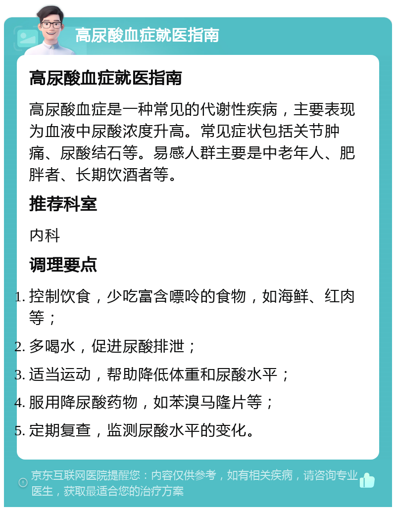 高尿酸血症就医指南 高尿酸血症就医指南 高尿酸血症是一种常见的代谢性疾病，主要表现为血液中尿酸浓度升高。常见症状包括关节肿痛、尿酸结石等。易感人群主要是中老年人、肥胖者、长期饮酒者等。 推荐科室 内科 调理要点 控制饮食，少吃富含嘌呤的食物，如海鲜、红肉等； 多喝水，促进尿酸排泄； 适当运动，帮助降低体重和尿酸水平； 服用降尿酸药物，如苯溴马隆片等； 定期复查，监测尿酸水平的变化。