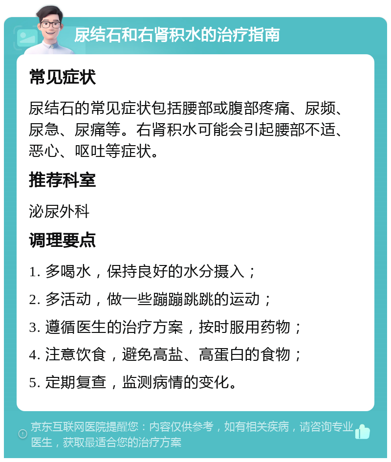 尿结石和右肾积水的治疗指南 常见症状 尿结石的常见症状包括腰部或腹部疼痛、尿频、尿急、尿痛等。右肾积水可能会引起腰部不适、恶心、呕吐等症状。 推荐科室 泌尿外科 调理要点 1. 多喝水，保持良好的水分摄入； 2. 多活动，做一些蹦蹦跳跳的运动； 3. 遵循医生的治疗方案，按时服用药物； 4. 注意饮食，避免高盐、高蛋白的食物； 5. 定期复查，监测病情的变化。