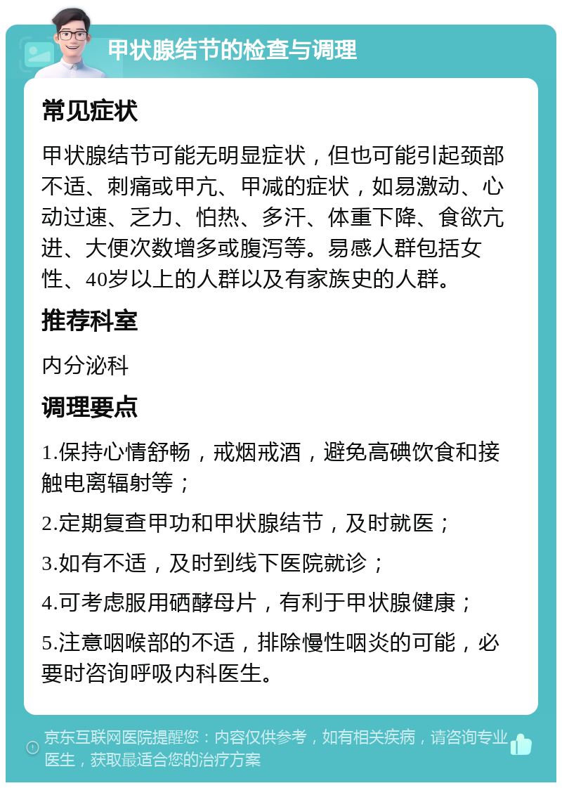 甲状腺结节的检查与调理 常见症状 甲状腺结节可能无明显症状，但也可能引起颈部不适、刺痛或甲亢、甲减的症状，如易激动、心动过速、乏力、怕热、多汗、体重下降、食欲亢进、大便次数增多或腹泻等。易感人群包括女性、40岁以上的人群以及有家族史的人群。 推荐科室 内分泌科 调理要点 1.保持心情舒畅，戒烟戒酒，避免高碘饮食和接触电离辐射等； 2.定期复查甲功和甲状腺结节，及时就医； 3.如有不适，及时到线下医院就诊； 4.可考虑服用硒酵母片，有利于甲状腺健康； 5.注意咽喉部的不适，排除慢性咽炎的可能，必要时咨询呼吸内科医生。