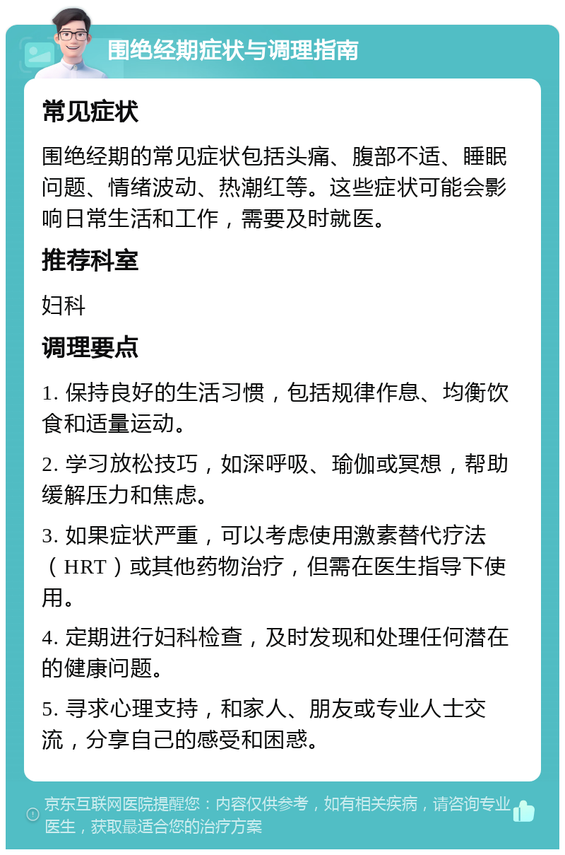 围绝经期症状与调理指南 常见症状 围绝经期的常见症状包括头痛、腹部不适、睡眠问题、情绪波动、热潮红等。这些症状可能会影响日常生活和工作，需要及时就医。 推荐科室 妇科 调理要点 1. 保持良好的生活习惯，包括规律作息、均衡饮食和适量运动。 2. 学习放松技巧，如深呼吸、瑜伽或冥想，帮助缓解压力和焦虑。 3. 如果症状严重，可以考虑使用激素替代疗法（HRT）或其他药物治疗，但需在医生指导下使用。 4. 定期进行妇科检查，及时发现和处理任何潜在的健康问题。 5. 寻求心理支持，和家人、朋友或专业人士交流，分享自己的感受和困惑。