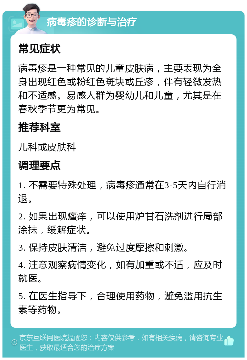 病毒疹的诊断与治疗 常见症状 病毒疹是一种常见的儿童皮肤病，主要表现为全身出现红色或粉红色斑块或丘疹，伴有轻微发热和不适感。易感人群为婴幼儿和儿童，尤其是在春秋季节更为常见。 推荐科室 儿科或皮肤科 调理要点 1. 不需要特殊处理，病毒疹通常在3-5天内自行消退。 2. 如果出现瘙痒，可以使用炉甘石洗剂进行局部涂抹，缓解症状。 3. 保持皮肤清洁，避免过度摩擦和刺激。 4. 注意观察病情变化，如有加重或不适，应及时就医。 5. 在医生指导下，合理使用药物，避免滥用抗生素等药物。