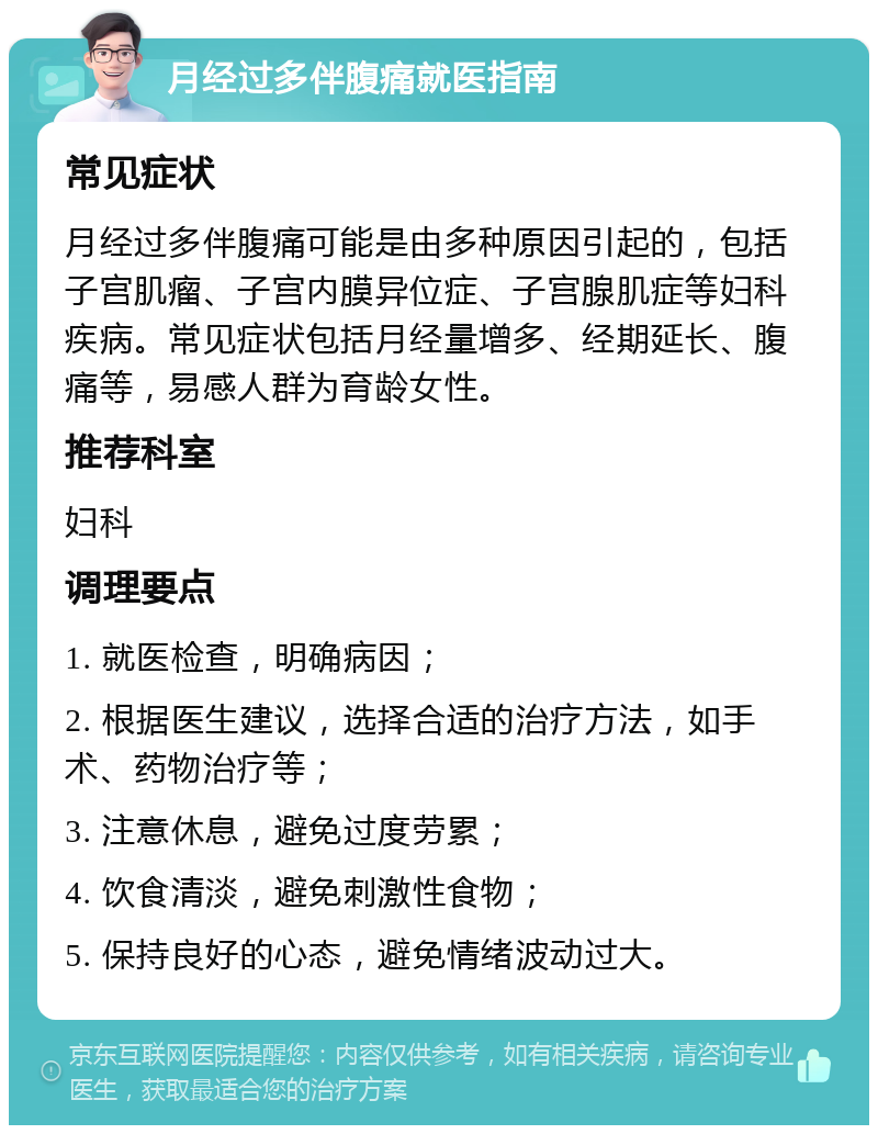 月经过多伴腹痛就医指南 常见症状 月经过多伴腹痛可能是由多种原因引起的，包括子宫肌瘤、子宫内膜异位症、子宫腺肌症等妇科疾病。常见症状包括月经量增多、经期延长、腹痛等，易感人群为育龄女性。 推荐科室 妇科 调理要点 1. 就医检查，明确病因； 2. 根据医生建议，选择合适的治疗方法，如手术、药物治疗等； 3. 注意休息，避免过度劳累； 4. 饮食清淡，避免刺激性食物； 5. 保持良好的心态，避免情绪波动过大。