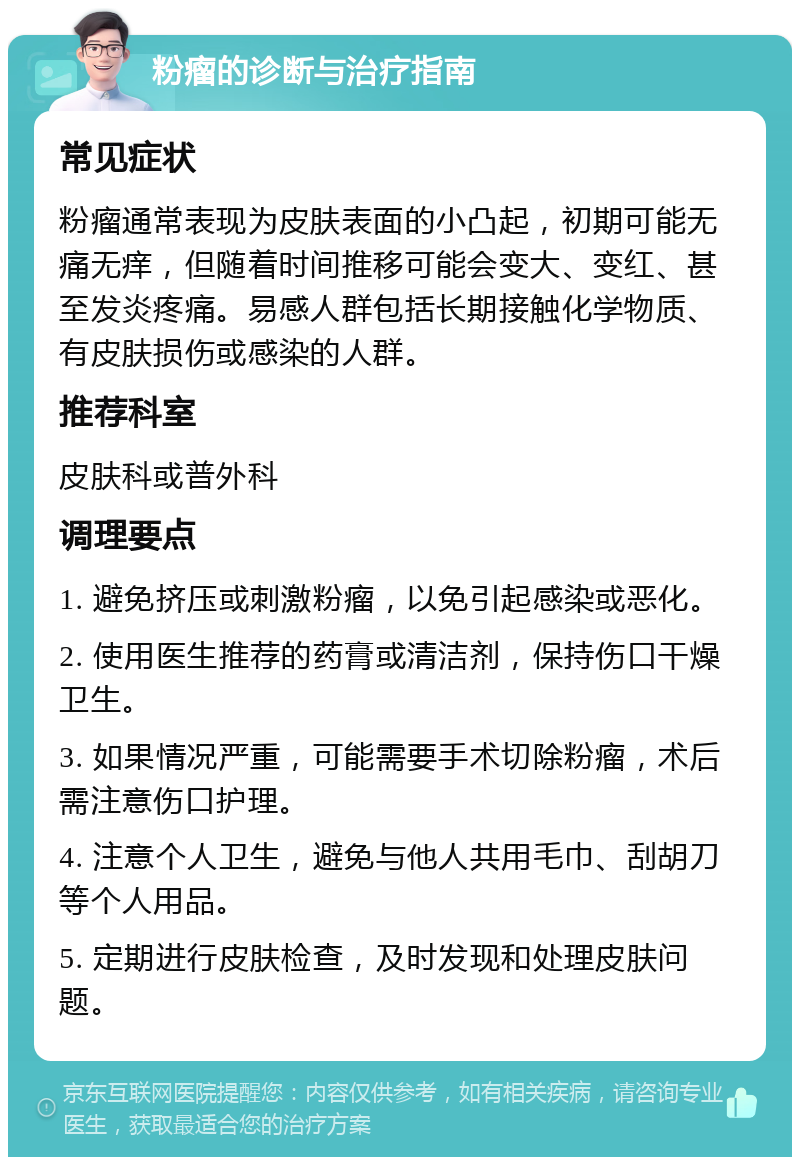 粉瘤的诊断与治疗指南 常见症状 粉瘤通常表现为皮肤表面的小凸起，初期可能无痛无痒，但随着时间推移可能会变大、变红、甚至发炎疼痛。易感人群包括长期接触化学物质、有皮肤损伤或感染的人群。 推荐科室 皮肤科或普外科 调理要点 1. 避免挤压或刺激粉瘤，以免引起感染或恶化。 2. 使用医生推荐的药膏或清洁剂，保持伤口干燥卫生。 3. 如果情况严重，可能需要手术切除粉瘤，术后需注意伤口护理。 4. 注意个人卫生，避免与他人共用毛巾、刮胡刀等个人用品。 5. 定期进行皮肤检查，及时发现和处理皮肤问题。