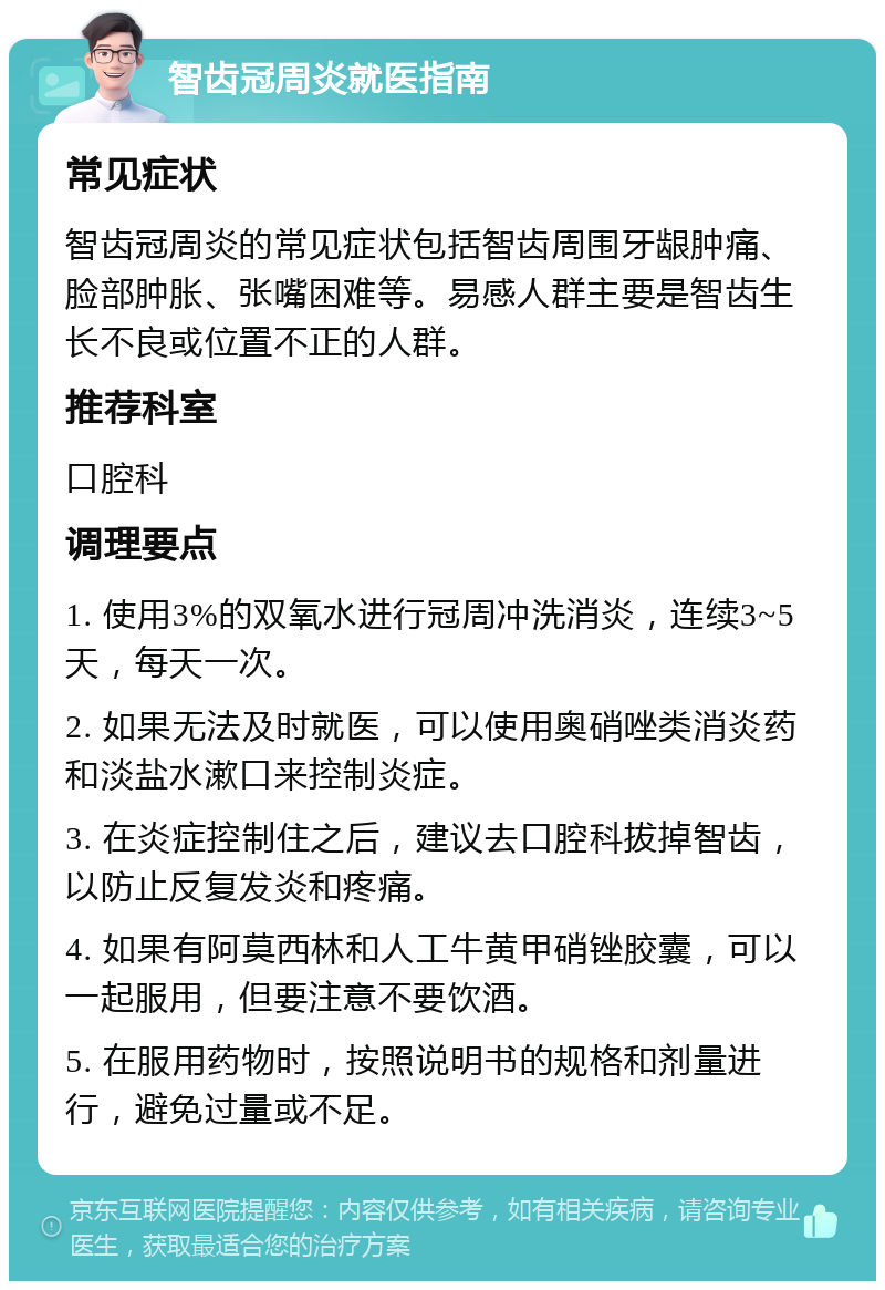 智齿冠周炎就医指南 常见症状 智齿冠周炎的常见症状包括智齿周围牙龈肿痛、脸部肿胀、张嘴困难等。易感人群主要是智齿生长不良或位置不正的人群。 推荐科室 口腔科 调理要点 1. 使用3%的双氧水进行冠周冲洗消炎，连续3~5天，每天一次。 2. 如果无法及时就医，可以使用奥硝唑类消炎药和淡盐水漱口来控制炎症。 3. 在炎症控制住之后，建议去口腔科拔掉智齿，以防止反复发炎和疼痛。 4. 如果有阿莫西林和人工牛黄甲硝锉胶囊，可以一起服用，但要注意不要饮酒。 5. 在服用药物时，按照说明书的规格和剂量进行，避免过量或不足。