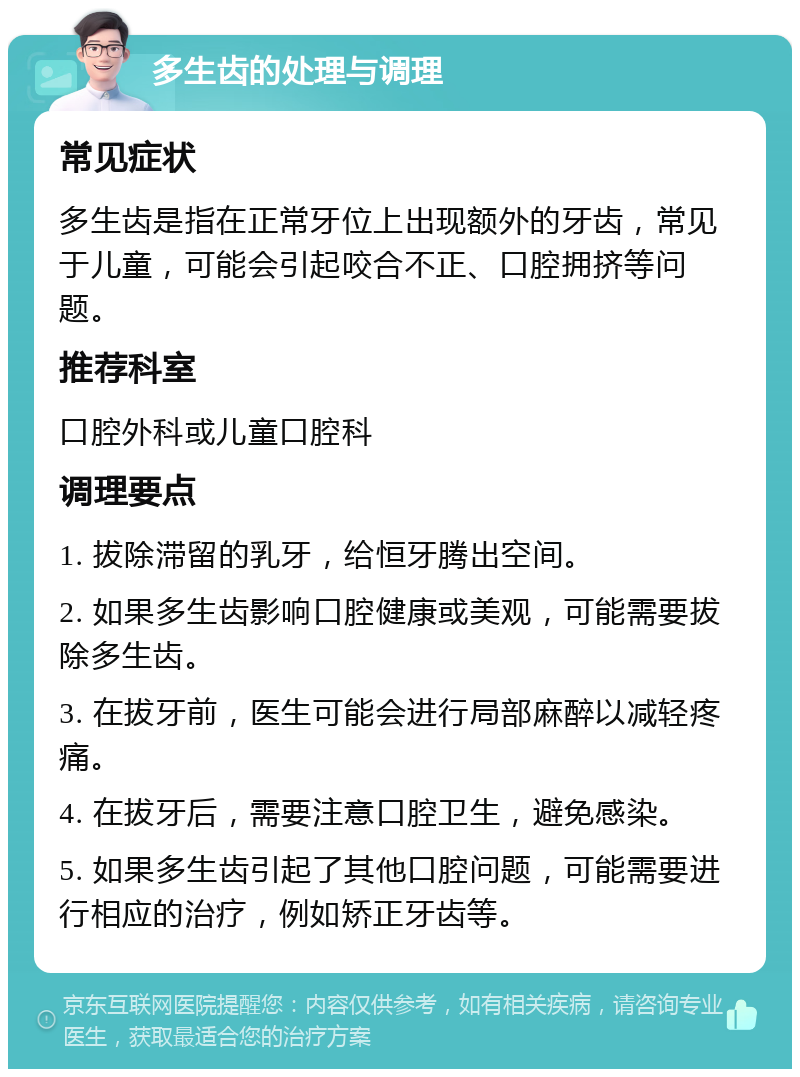 多生齿的处理与调理 常见症状 多生齿是指在正常牙位上出现额外的牙齿，常见于儿童，可能会引起咬合不正、口腔拥挤等问题。 推荐科室 口腔外科或儿童口腔科 调理要点 1. 拔除滞留的乳牙，给恒牙腾出空间。 2. 如果多生齿影响口腔健康或美观，可能需要拔除多生齿。 3. 在拔牙前，医生可能会进行局部麻醉以减轻疼痛。 4. 在拔牙后，需要注意口腔卫生，避免感染。 5. 如果多生齿引起了其他口腔问题，可能需要进行相应的治疗，例如矫正牙齿等。