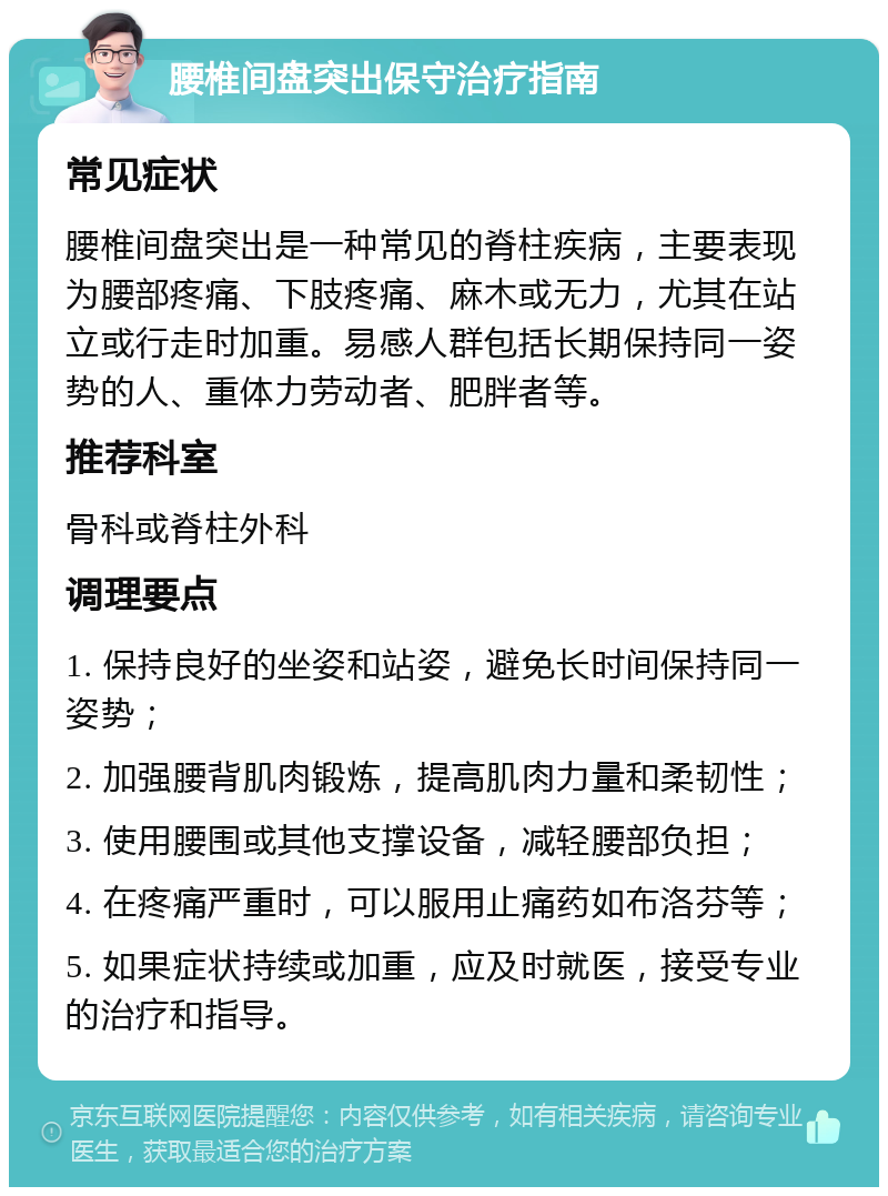 腰椎间盘突出保守治疗指南 常见症状 腰椎间盘突出是一种常见的脊柱疾病，主要表现为腰部疼痛、下肢疼痛、麻木或无力，尤其在站立或行走时加重。易感人群包括长期保持同一姿势的人、重体力劳动者、肥胖者等。 推荐科室 骨科或脊柱外科 调理要点 1. 保持良好的坐姿和站姿，避免长时间保持同一姿势； 2. 加强腰背肌肉锻炼，提高肌肉力量和柔韧性； 3. 使用腰围或其他支撑设备，减轻腰部负担； 4. 在疼痛严重时，可以服用止痛药如布洛芬等； 5. 如果症状持续或加重，应及时就医，接受专业的治疗和指导。