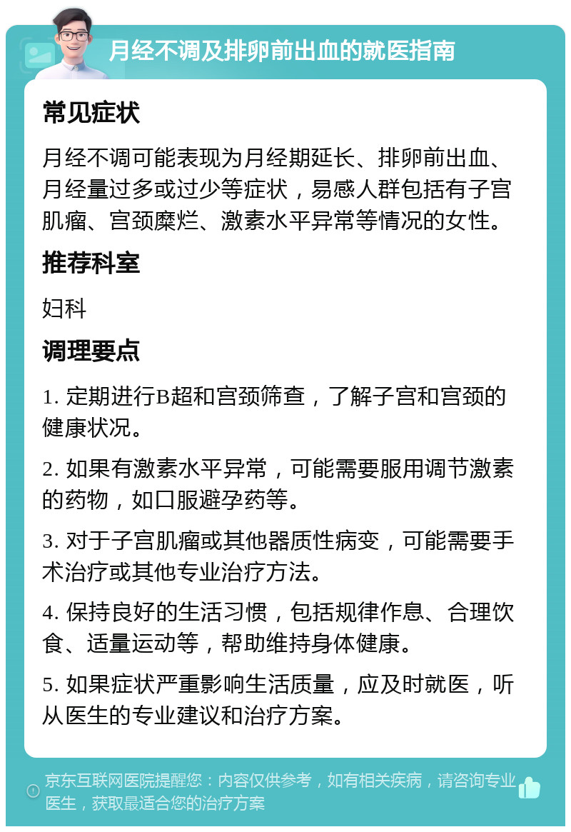 月经不调及排卵前出血的就医指南 常见症状 月经不调可能表现为月经期延长、排卵前出血、月经量过多或过少等症状，易感人群包括有子宫肌瘤、宫颈糜烂、激素水平异常等情况的女性。 推荐科室 妇科 调理要点 1. 定期进行B超和宫颈筛查，了解子宫和宫颈的健康状况。 2. 如果有激素水平异常，可能需要服用调节激素的药物，如口服避孕药等。 3. 对于子宫肌瘤或其他器质性病变，可能需要手术治疗或其他专业治疗方法。 4. 保持良好的生活习惯，包括规律作息、合理饮食、适量运动等，帮助维持身体健康。 5. 如果症状严重影响生活质量，应及时就医，听从医生的专业建议和治疗方案。