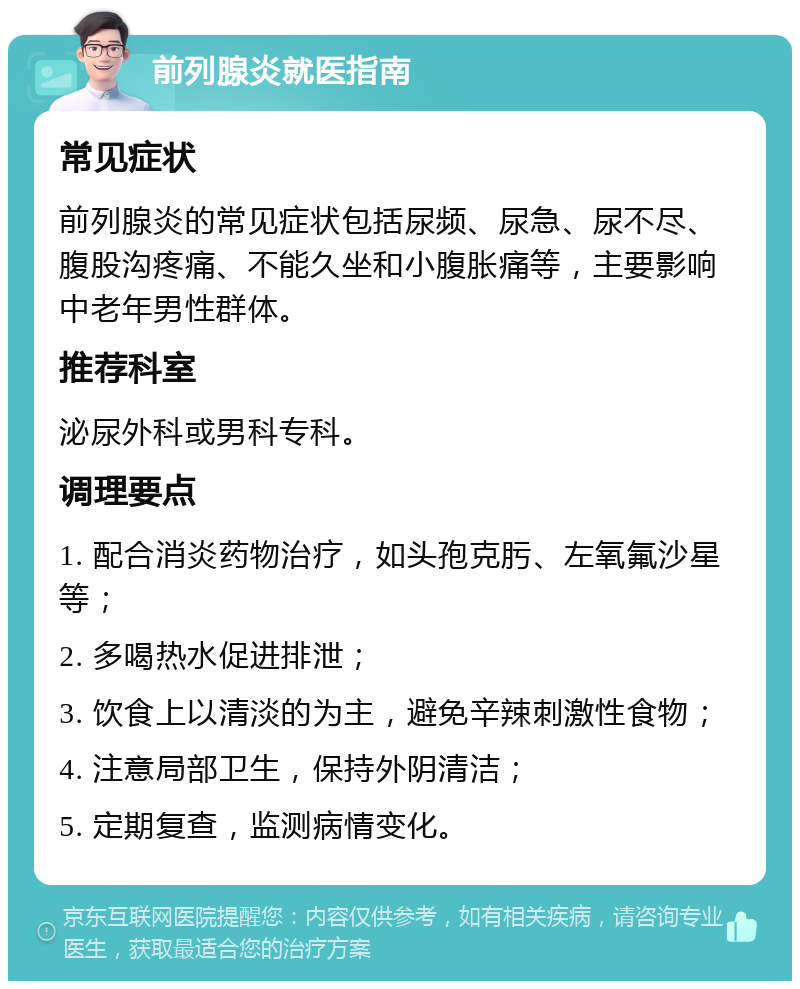 前列腺炎就医指南 常见症状 前列腺炎的常见症状包括尿频、尿急、尿不尽、腹股沟疼痛、不能久坐和小腹胀痛等，主要影响中老年男性群体。 推荐科室 泌尿外科或男科专科。 调理要点 1. 配合消炎药物治疗，如头孢克肟、左氧氟沙星等； 2. 多喝热水促进排泄； 3. 饮食上以清淡的为主，避免辛辣刺激性食物； 4. 注意局部卫生，保持外阴清洁； 5. 定期复查，监测病情变化。