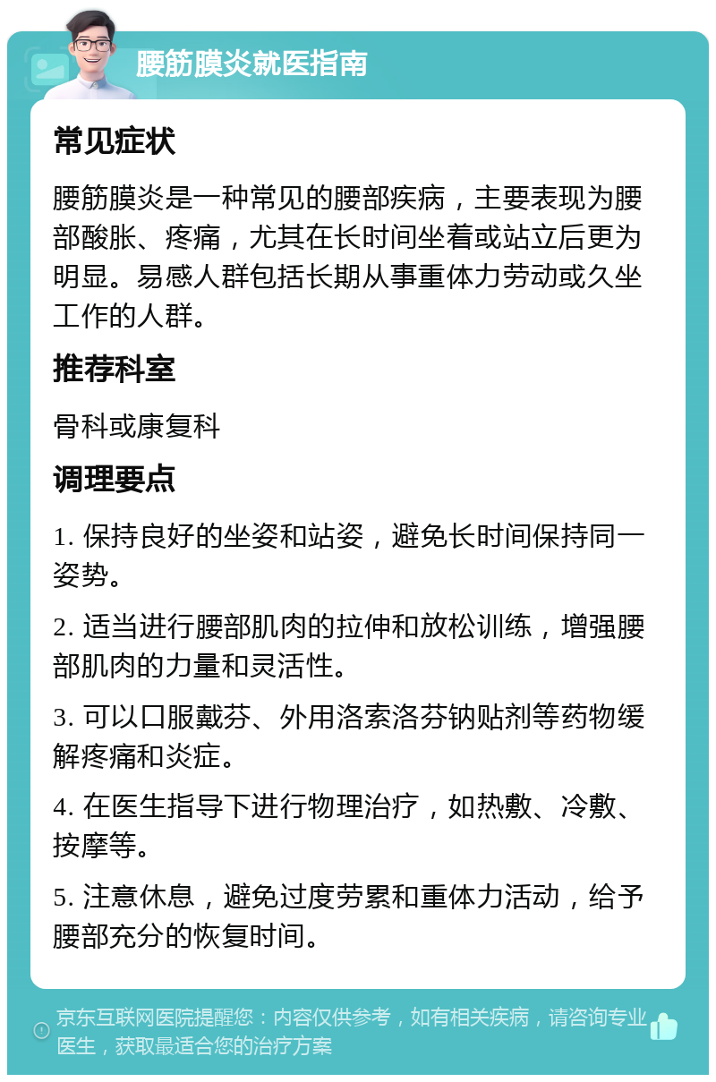 腰筋膜炎就医指南 常见症状 腰筋膜炎是一种常见的腰部疾病，主要表现为腰部酸胀、疼痛，尤其在长时间坐着或站立后更为明显。易感人群包括长期从事重体力劳动或久坐工作的人群。 推荐科室 骨科或康复科 调理要点 1. 保持良好的坐姿和站姿，避免长时间保持同一姿势。 2. 适当进行腰部肌肉的拉伸和放松训练，增强腰部肌肉的力量和灵活性。 3. 可以口服戴芬、外用洛索洛芬钠贴剂等药物缓解疼痛和炎症。 4. 在医生指导下进行物理治疗，如热敷、冷敷、按摩等。 5. 注意休息，避免过度劳累和重体力活动，给予腰部充分的恢复时间。