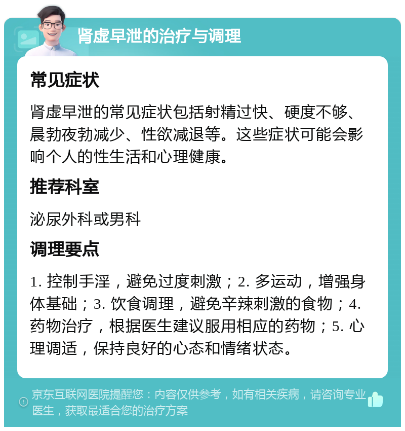 肾虚早泄的治疗与调理 常见症状 肾虚早泄的常见症状包括射精过快、硬度不够、晨勃夜勃减少、性欲减退等。这些症状可能会影响个人的性生活和心理健康。 推荐科室 泌尿外科或男科 调理要点 1. 控制手淫，避免过度刺激；2. 多运动，增强身体基础；3. 饮食调理，避免辛辣刺激的食物；4. 药物治疗，根据医生建议服用相应的药物；5. 心理调适，保持良好的心态和情绪状态。