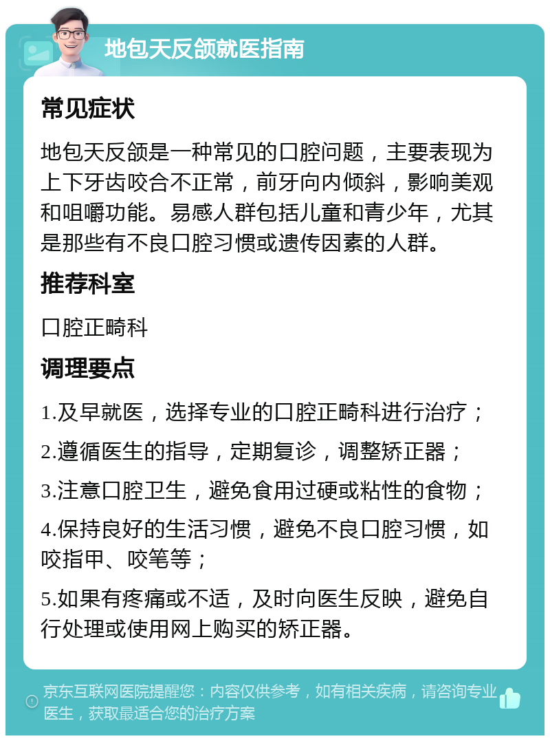 地包天反颌就医指南 常见症状 地包天反颌是一种常见的口腔问题，主要表现为上下牙齿咬合不正常，前牙向内倾斜，影响美观和咀嚼功能。易感人群包括儿童和青少年，尤其是那些有不良口腔习惯或遗传因素的人群。 推荐科室 口腔正畸科 调理要点 1.及早就医，选择专业的口腔正畸科进行治疗； 2.遵循医生的指导，定期复诊，调整矫正器； 3.注意口腔卫生，避免食用过硬或粘性的食物； 4.保持良好的生活习惯，避免不良口腔习惯，如咬指甲、咬笔等； 5.如果有疼痛或不适，及时向医生反映，避免自行处理或使用网上购买的矫正器。