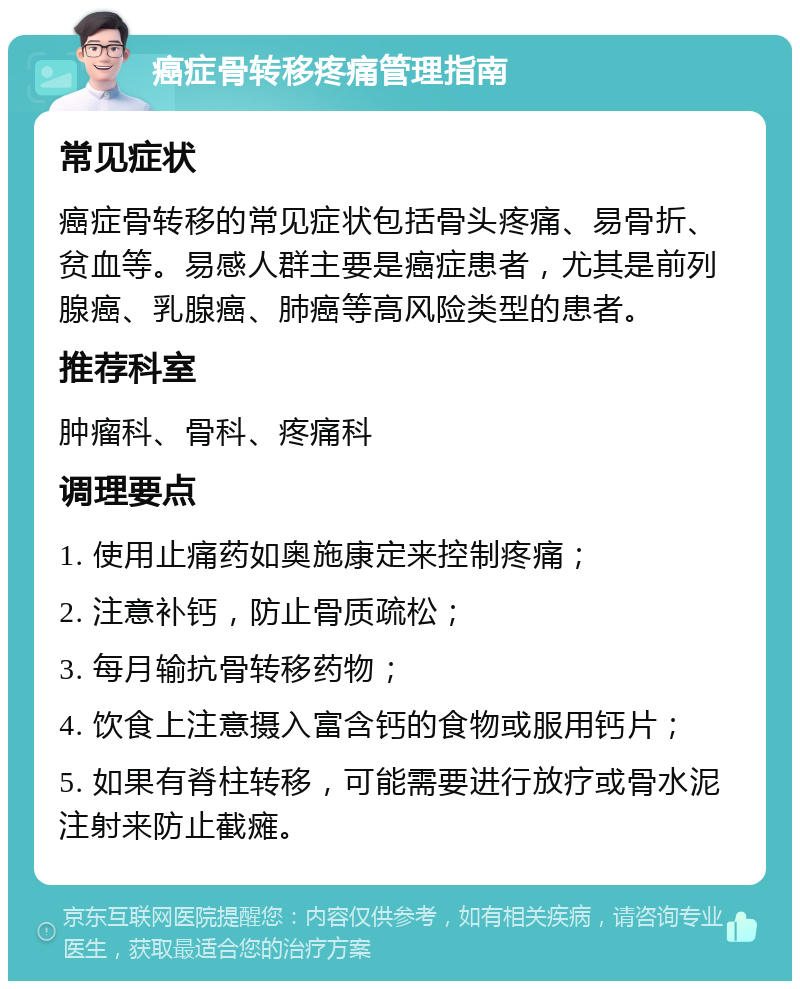 癌症骨转移疼痛管理指南 常见症状 癌症骨转移的常见症状包括骨头疼痛、易骨折、贫血等。易感人群主要是癌症患者，尤其是前列腺癌、乳腺癌、肺癌等高风险类型的患者。 推荐科室 肿瘤科、骨科、疼痛科 调理要点 1. 使用止痛药如奥施康定来控制疼痛； 2. 注意补钙，防止骨质疏松； 3. 每月输抗骨转移药物； 4. 饮食上注意摄入富含钙的食物或服用钙片； 5. 如果有脊柱转移，可能需要进行放疗或骨水泥注射来防止截瘫。