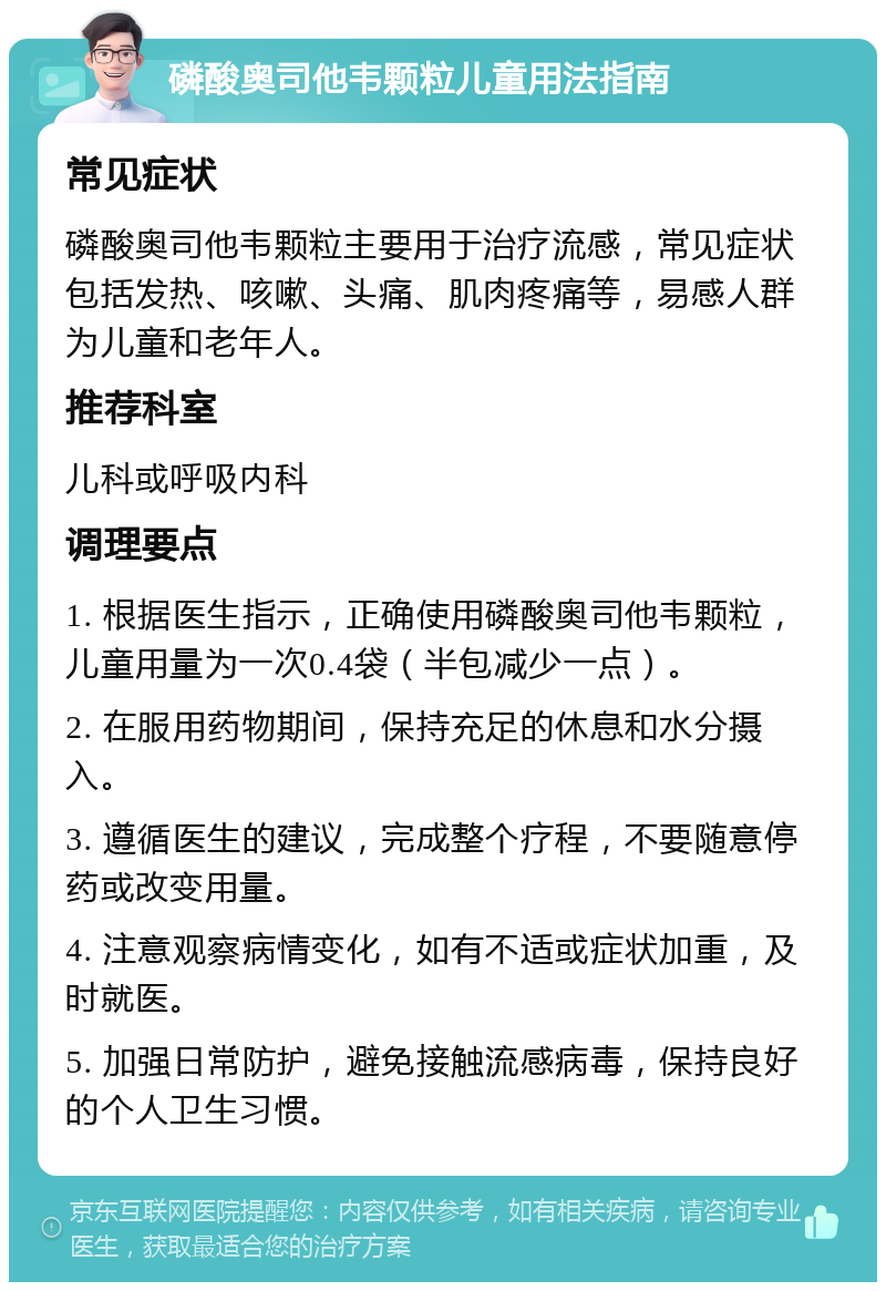 磷酸奥司他韦颗粒儿童用法指南 常见症状 磷酸奥司他韦颗粒主要用于治疗流感，常见症状包括发热、咳嗽、头痛、肌肉疼痛等，易感人群为儿童和老年人。 推荐科室 儿科或呼吸内科 调理要点 1. 根据医生指示，正确使用磷酸奥司他韦颗粒，儿童用量为一次0.4袋（半包减少一点）。 2. 在服用药物期间，保持充足的休息和水分摄入。 3. 遵循医生的建议，完成整个疗程，不要随意停药或改变用量。 4. 注意观察病情变化，如有不适或症状加重，及时就医。 5. 加强日常防护，避免接触流感病毒，保持良好的个人卫生习惯。