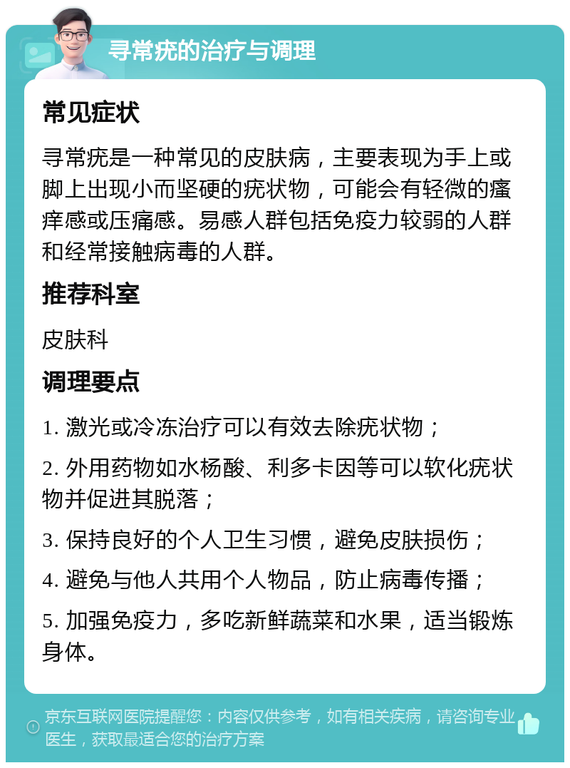 寻常疣的治疗与调理 常见症状 寻常疣是一种常见的皮肤病，主要表现为手上或脚上出现小而坚硬的疣状物，可能会有轻微的瘙痒感或压痛感。易感人群包括免疫力较弱的人群和经常接触病毒的人群。 推荐科室 皮肤科 调理要点 1. 激光或冷冻治疗可以有效去除疣状物； 2. 外用药物如水杨酸、利多卡因等可以软化疣状物并促进其脱落； 3. 保持良好的个人卫生习惯，避免皮肤损伤； 4. 避免与他人共用个人物品，防止病毒传播； 5. 加强免疫力，多吃新鲜蔬菜和水果，适当锻炼身体。