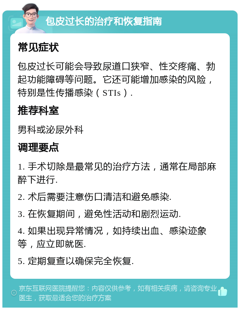 包皮过长的治疗和恢复指南 常见症状 包皮过长可能会导致尿道口狭窄、性交疼痛、勃起功能障碍等问题。它还可能增加感染的风险，特别是性传播感染（STIs）. 推荐科室 男科或泌尿外科 调理要点 1. 手术切除是最常见的治疗方法，通常在局部麻醉下进行. 2. 术后需要注意伤口清洁和避免感染. 3. 在恢复期间，避免性活动和剧烈运动. 4. 如果出现异常情况，如持续出血、感染迹象等，应立即就医. 5. 定期复查以确保完全恢复.